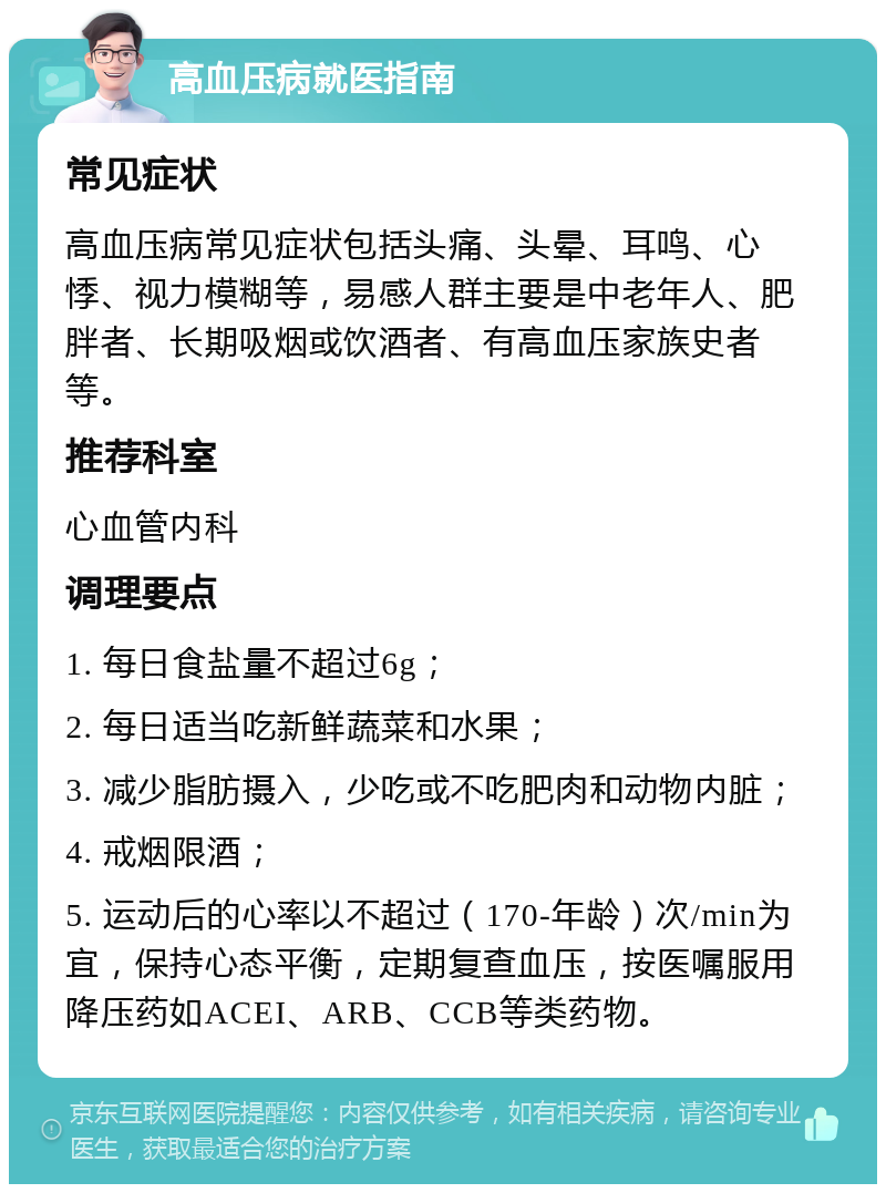 高血压病就医指南 常见症状 高血压病常见症状包括头痛、头晕、耳鸣、心悸、视力模糊等，易感人群主要是中老年人、肥胖者、长期吸烟或饮酒者、有高血压家族史者等。 推荐科室 心血管内科 调理要点 1. 每日食盐量不超过6g； 2. 每日适当吃新鲜蔬菜和水果； 3. 减少脂肪摄入，少吃或不吃肥肉和动物内脏； 4. 戒烟限酒； 5. 运动后的心率以不超过（170-年龄）次/min为宜，保持心态平衡，定期复查血压，按医嘱服用降压药如ACEI、ARB、CCB等类药物。