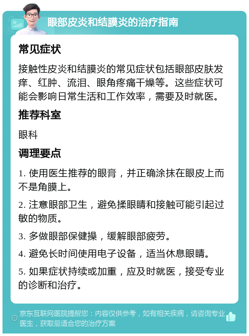 眼部皮炎和结膜炎的治疗指南 常见症状 接触性皮炎和结膜炎的常见症状包括眼部皮肤发痒、红肿、流泪、眼角疼痛干燥等。这些症状可能会影响日常生活和工作效率，需要及时就医。 推荐科室 眼科 调理要点 1. 使用医生推荐的眼膏，并正确涂抹在眼皮上而不是角膜上。 2. 注意眼部卫生，避免揉眼睛和接触可能引起过敏的物质。 3. 多做眼部保健操，缓解眼部疲劳。 4. 避免长时间使用电子设备，适当休息眼睛。 5. 如果症状持续或加重，应及时就医，接受专业的诊断和治疗。