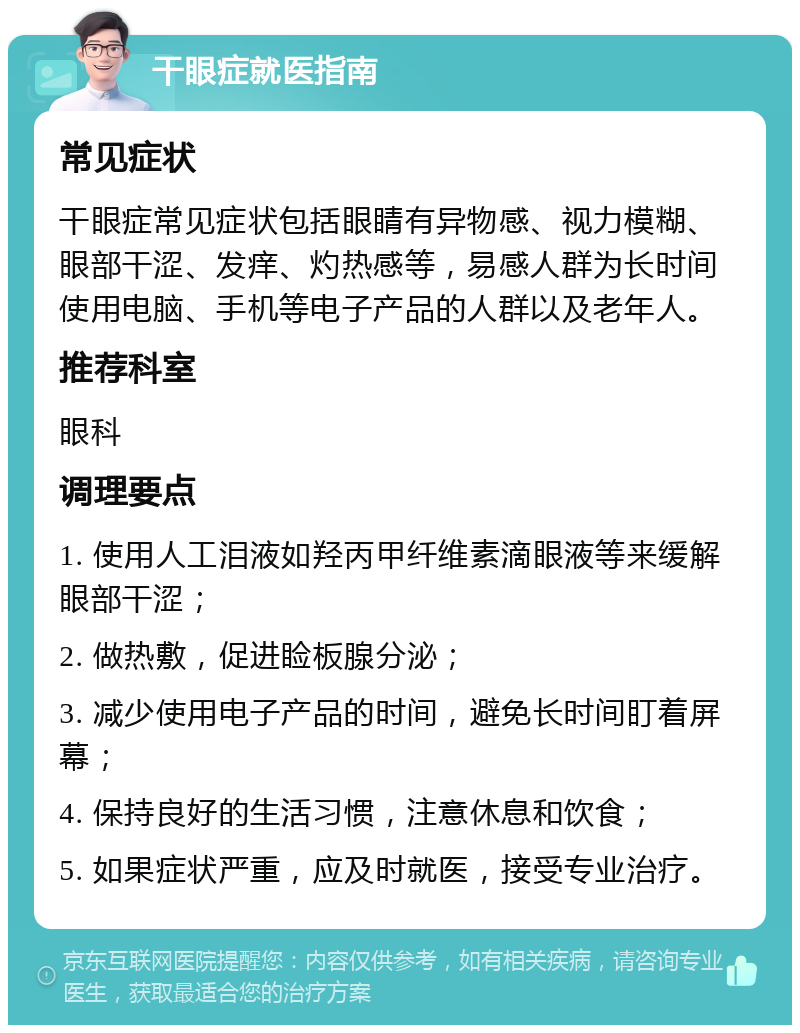 干眼症就医指南 常见症状 干眼症常见症状包括眼睛有异物感、视力模糊、眼部干涩、发痒、灼热感等，易感人群为长时间使用电脑、手机等电子产品的人群以及老年人。 推荐科室 眼科 调理要点 1. 使用人工泪液如羟丙甲纤维素滴眼液等来缓解眼部干涩； 2. 做热敷，促进睑板腺分泌； 3. 减少使用电子产品的时间，避免长时间盯着屏幕； 4. 保持良好的生活习惯，注意休息和饮食； 5. 如果症状严重，应及时就医，接受专业治疗。