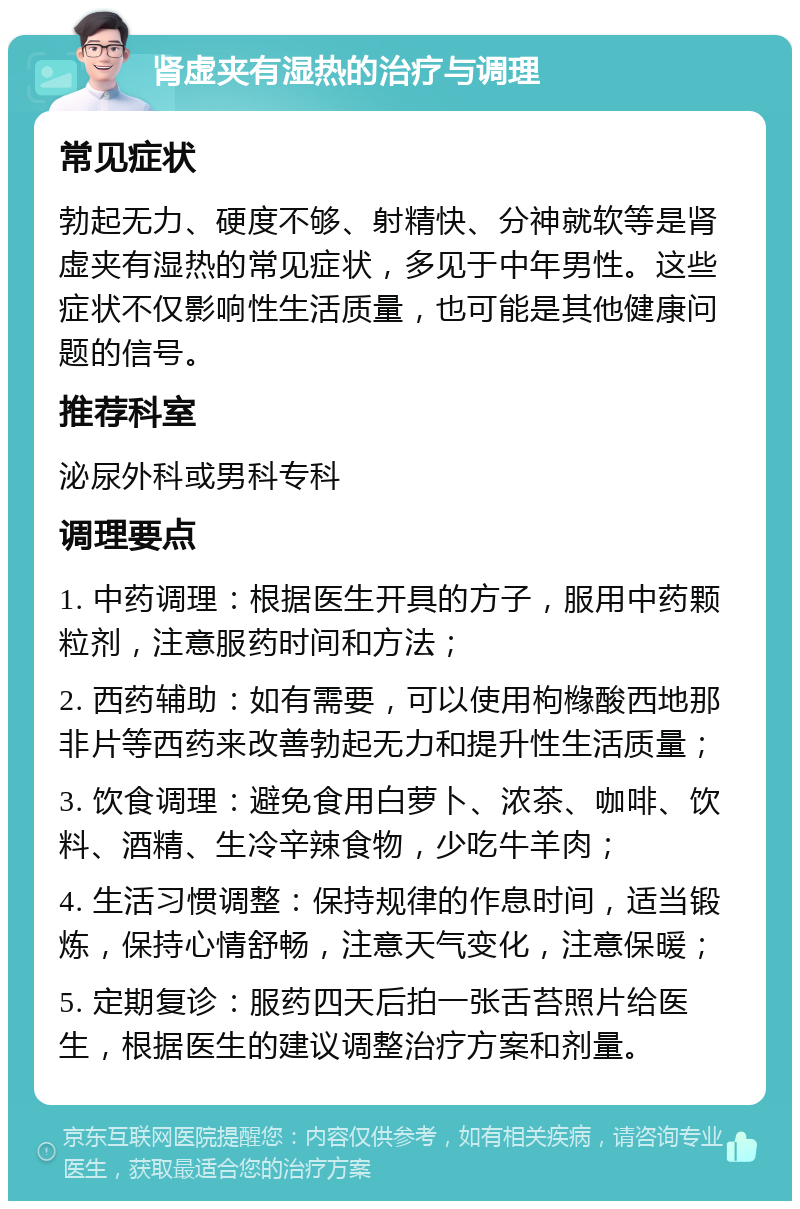 肾虚夹有湿热的治疗与调理 常见症状 勃起无力、硬度不够、射精快、分神就软等是肾虚夹有湿热的常见症状，多见于中年男性。这些症状不仅影响性生活质量，也可能是其他健康问题的信号。 推荐科室 泌尿外科或男科专科 调理要点 1. 中药调理：根据医生开具的方子，服用中药颗粒剂，注意服药时间和方法； 2. 西药辅助：如有需要，可以使用枸橼酸西地那非片等西药来改善勃起无力和提升性生活质量； 3. 饮食调理：避免食用白萝卜、浓茶、咖啡、饮料、酒精、生冷辛辣食物，少吃牛羊肉； 4. 生活习惯调整：保持规律的作息时间，适当锻炼，保持心情舒畅，注意天气变化，注意保暖； 5. 定期复诊：服药四天后拍一张舌苔照片给医生，根据医生的建议调整治疗方案和剂量。