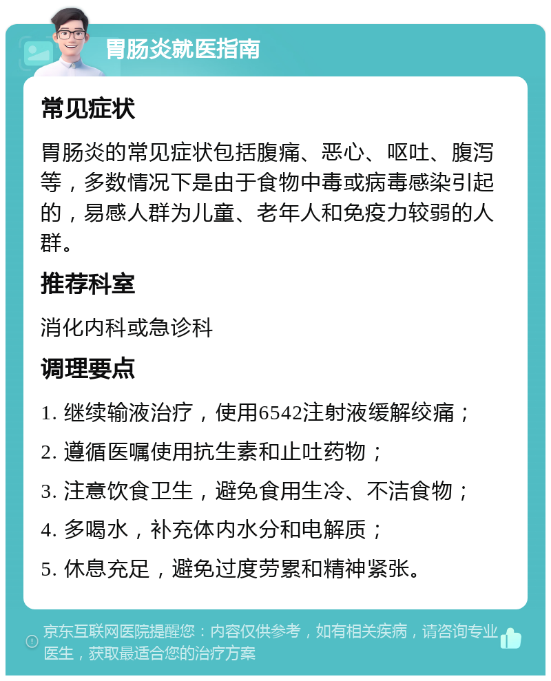 胃肠炎就医指南 常见症状 胃肠炎的常见症状包括腹痛、恶心、呕吐、腹泻等，多数情况下是由于食物中毒或病毒感染引起的，易感人群为儿童、老年人和免疫力较弱的人群。 推荐科室 消化内科或急诊科 调理要点 1. 继续输液治疗，使用6542注射液缓解绞痛； 2. 遵循医嘱使用抗生素和止吐药物； 3. 注意饮食卫生，避免食用生冷、不洁食物； 4. 多喝水，补充体内水分和电解质； 5. 休息充足，避免过度劳累和精神紧张。