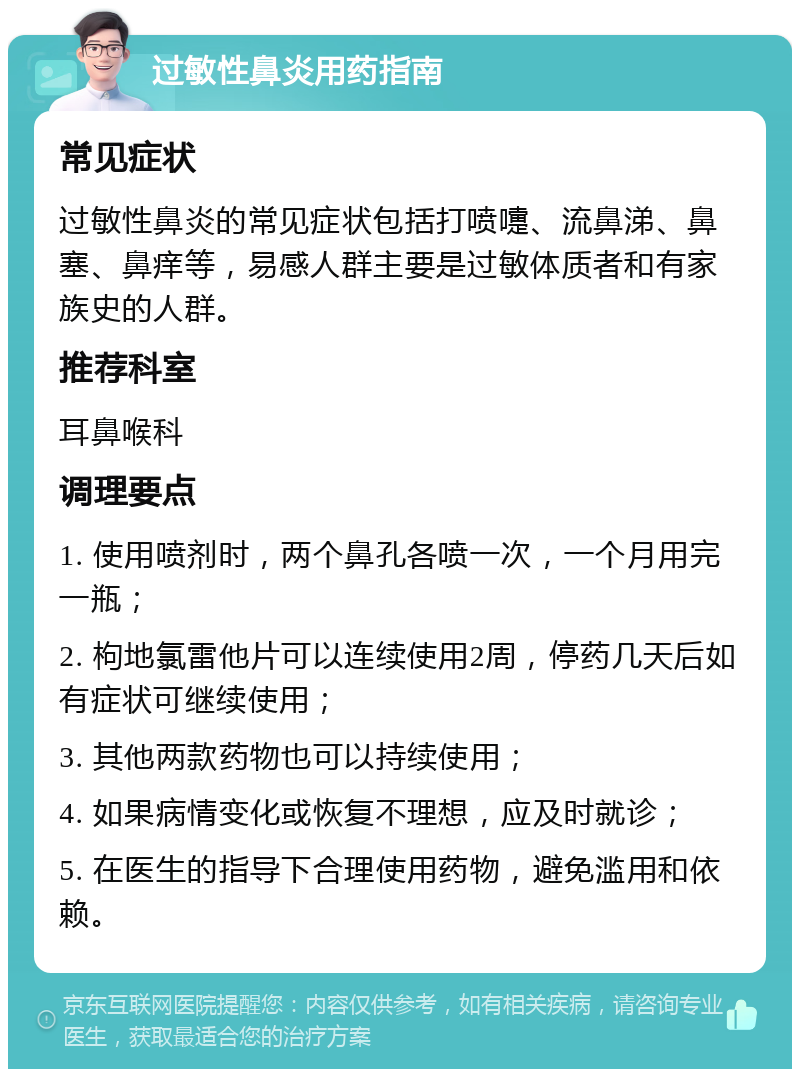 过敏性鼻炎用药指南 常见症状 过敏性鼻炎的常见症状包括打喷嚏、流鼻涕、鼻塞、鼻痒等，易感人群主要是过敏体质者和有家族史的人群。 推荐科室 耳鼻喉科 调理要点 1. 使用喷剂时，两个鼻孔各喷一次，一个月用完一瓶； 2. 枸地氯雷他片可以连续使用2周，停药几天后如有症状可继续使用； 3. 其他两款药物也可以持续使用； 4. 如果病情变化或恢复不理想，应及时就诊； 5. 在医生的指导下合理使用药物，避免滥用和依赖。