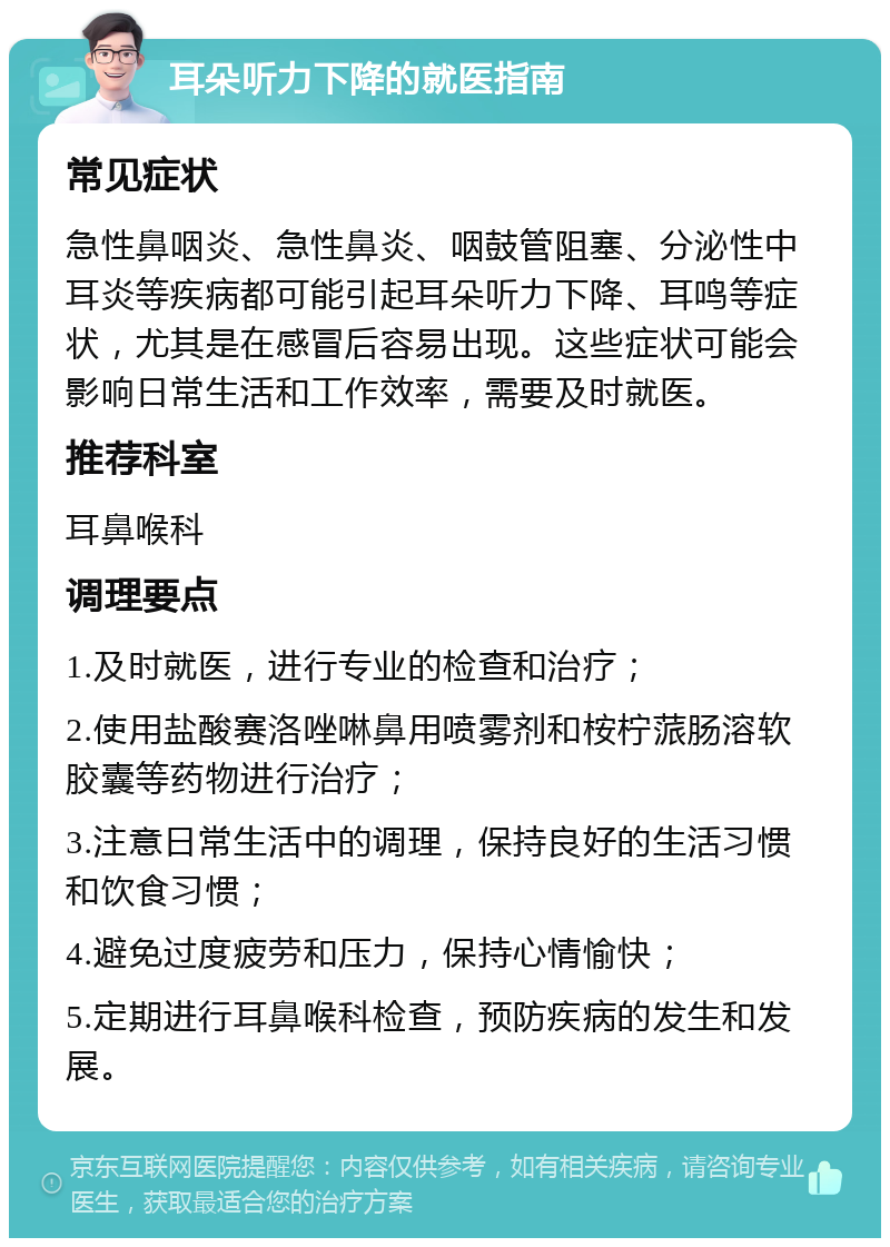 耳朵听力下降的就医指南 常见症状 急性鼻咽炎、急性鼻炎、咽鼓管阻塞、分泌性中耳炎等疾病都可能引起耳朵听力下降、耳鸣等症状，尤其是在感冒后容易出现。这些症状可能会影响日常生活和工作效率，需要及时就医。 推荐科室 耳鼻喉科 调理要点 1.及时就医，进行专业的检查和治疗； 2.使用盐酸赛洛唑啉鼻用喷雾剂和桉柠蒎肠溶软胶囊等药物进行治疗； 3.注意日常生活中的调理，保持良好的生活习惯和饮食习惯； 4.避免过度疲劳和压力，保持心情愉快； 5.定期进行耳鼻喉科检查，预防疾病的发生和发展。