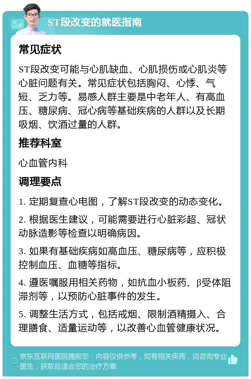 ST段改变的就医指南 常见症状 ST段改变可能与心肌缺血、心肌损伤或心肌炎等心脏问题有关。常见症状包括胸闷、心悸、气短、乏力等。易感人群主要是中老年人、有高血压、糖尿病、冠心病等基础疾病的人群以及长期吸烟、饮酒过量的人群。 推荐科室 心血管内科 调理要点 1. 定期复查心电图，了解ST段改变的动态变化。 2. 根据医生建议，可能需要进行心脏彩超、冠状动脉造影等检查以明确病因。 3. 如果有基础疾病如高血压、糖尿病等，应积极控制血压、血糖等指标。 4. 遵医嘱服用相关药物，如抗血小板药、β受体阻滞剂等，以预防心脏事件的发生。 5. 调整生活方式，包括戒烟、限制酒精摄入、合理膳食、适量运动等，以改善心血管健康状况。