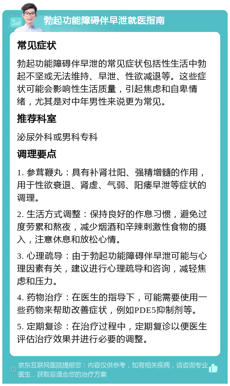 勃起功能障碍伴早泄就医指南 常见症状 勃起功能障碍伴早泄的常见症状包括性生活中勃起不坚或无法维持、早泄、性欲减退等。这些症状可能会影响性生活质量，引起焦虑和自卑情绪，尤其是对中年男性来说更为常见。 推荐科室 泌尿外科或男科专科 调理要点 1. 参茸鞭丸：具有补肾壮阳、强精增髓的作用，用于性欲衰退、肾虚、气弱、阳痿早泄等症状的调理。 2. 生活方式调整：保持良好的作息习惯，避免过度劳累和熬夜，减少烟酒和辛辣刺激性食物的摄入，注意休息和放松心情。 3. 心理疏导：由于勃起功能障碍伴早泄可能与心理因素有关，建议进行心理疏导和咨询，减轻焦虑和压力。 4. 药物治疗：在医生的指导下，可能需要使用一些药物来帮助改善症状，例如PDE5抑制剂等。 5. 定期复诊：在治疗过程中，定期复诊以便医生评估治疗效果并进行必要的调整。