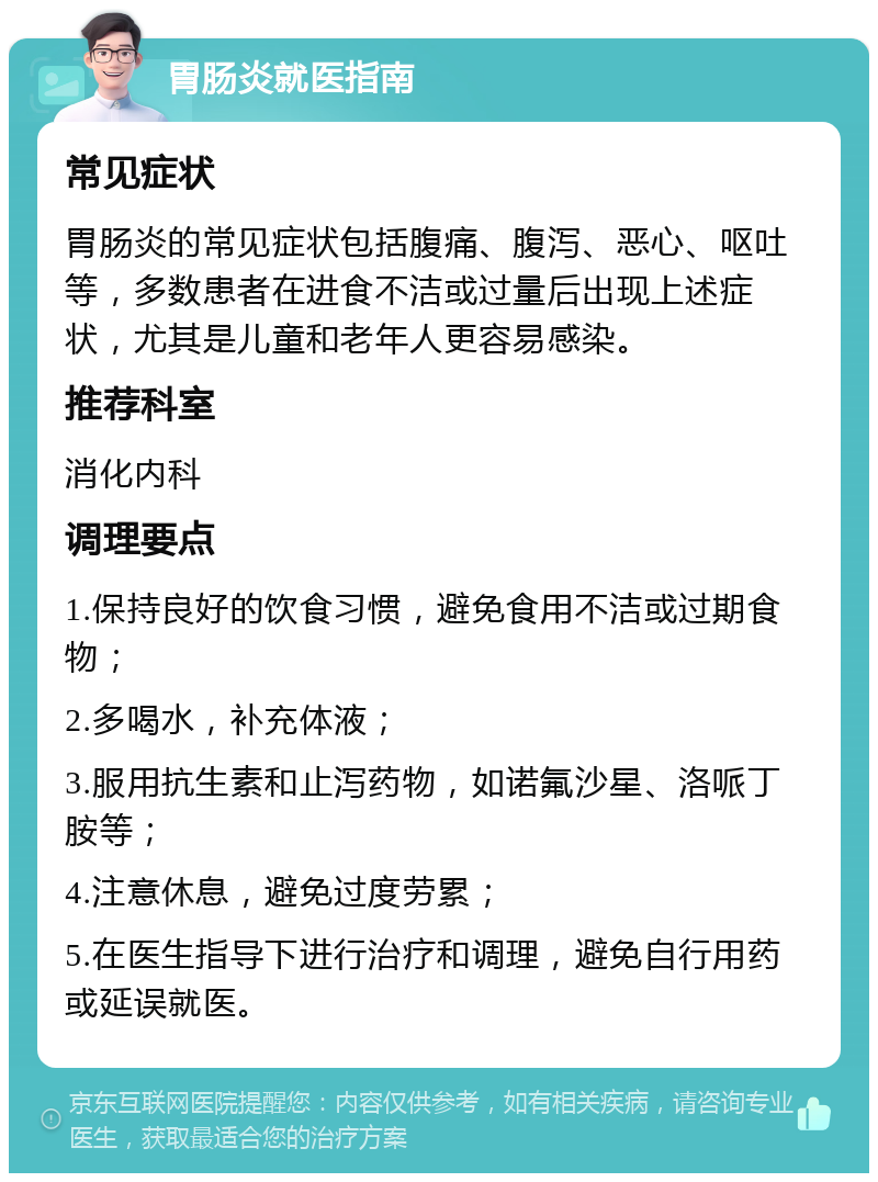 胃肠炎就医指南 常见症状 胃肠炎的常见症状包括腹痛、腹泻、恶心、呕吐等，多数患者在进食不洁或过量后出现上述症状，尤其是儿童和老年人更容易感染。 推荐科室 消化内科 调理要点 1.保持良好的饮食习惯，避免食用不洁或过期食物； 2.多喝水，补充体液； 3.服用抗生素和止泻药物，如诺氟沙星、洛哌丁胺等； 4.注意休息，避免过度劳累； 5.在医生指导下进行治疗和调理，避免自行用药或延误就医。