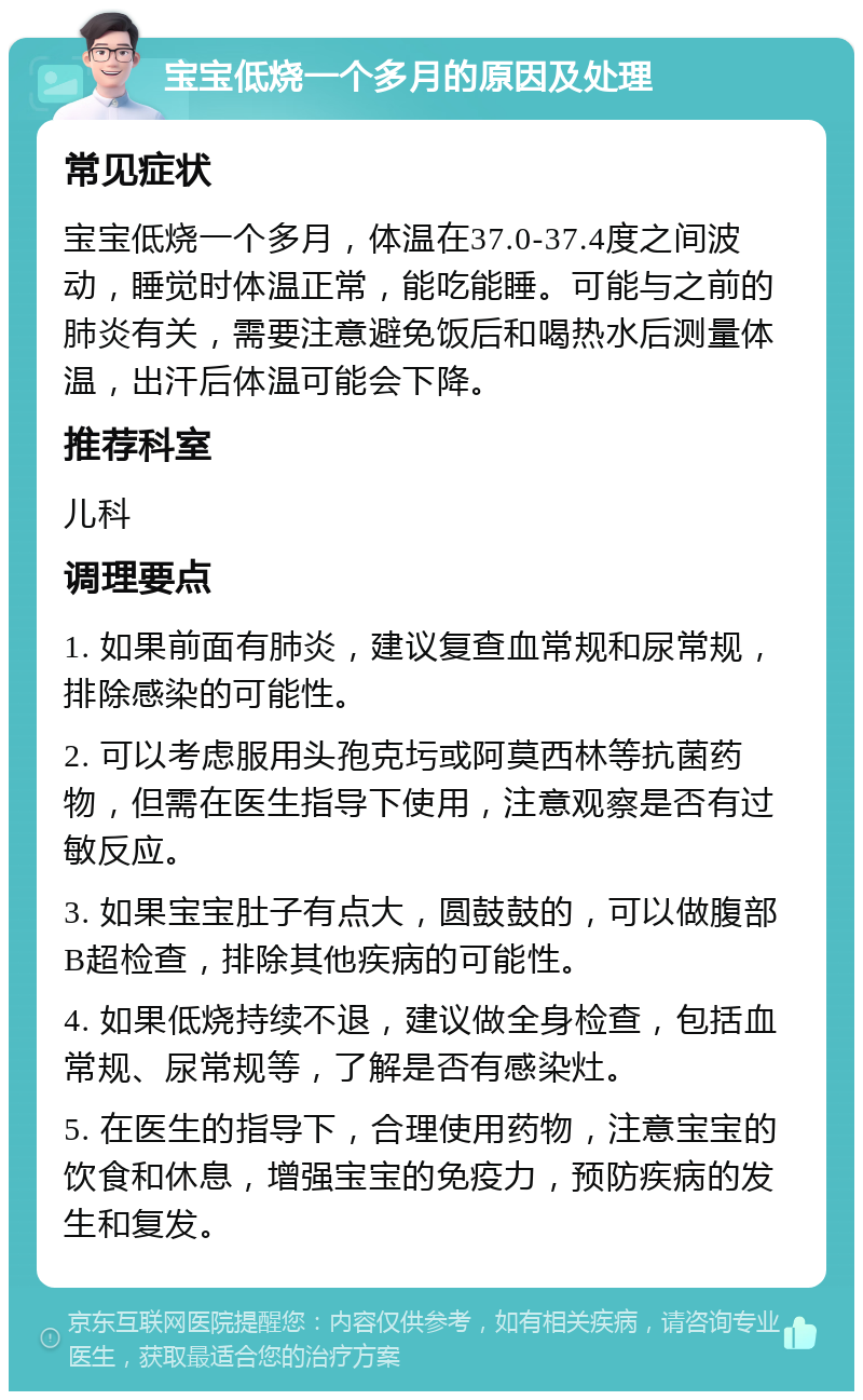 宝宝低烧一个多月的原因及处理 常见症状 宝宝低烧一个多月，体温在37.0-37.4度之间波动，睡觉时体温正常，能吃能睡。可能与之前的肺炎有关，需要注意避免饭后和喝热水后测量体温，出汗后体温可能会下降。 推荐科室 儿科 调理要点 1. 如果前面有肺炎，建议复查血常规和尿常规，排除感染的可能性。 2. 可以考虑服用头孢克圬或阿莫西林等抗菌药物，但需在医生指导下使用，注意观察是否有过敏反应。 3. 如果宝宝肚子有点大，圆鼓鼓的，可以做腹部B超检查，排除其他疾病的可能性。 4. 如果低烧持续不退，建议做全身检查，包括血常规、尿常规等，了解是否有感染灶。 5. 在医生的指导下，合理使用药物，注意宝宝的饮食和休息，增强宝宝的免疫力，预防疾病的发生和复发。