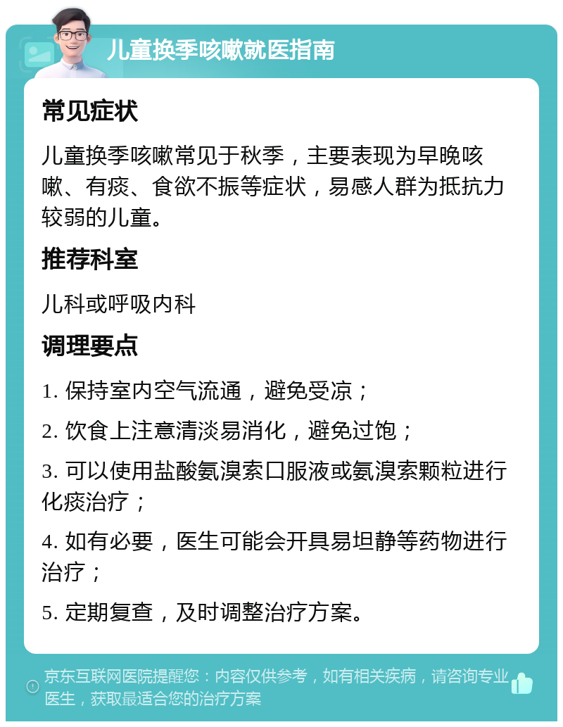 儿童换季咳嗽就医指南 常见症状 儿童换季咳嗽常见于秋季，主要表现为早晚咳嗽、有痰、食欲不振等症状，易感人群为抵抗力较弱的儿童。 推荐科室 儿科或呼吸内科 调理要点 1. 保持室内空气流通，避免受凉； 2. 饮食上注意清淡易消化，避免过饱； 3. 可以使用盐酸氨溴索口服液或氨溴索颗粒进行化痰治疗； 4. 如有必要，医生可能会开具易坦静等药物进行治疗； 5. 定期复查，及时调整治疗方案。