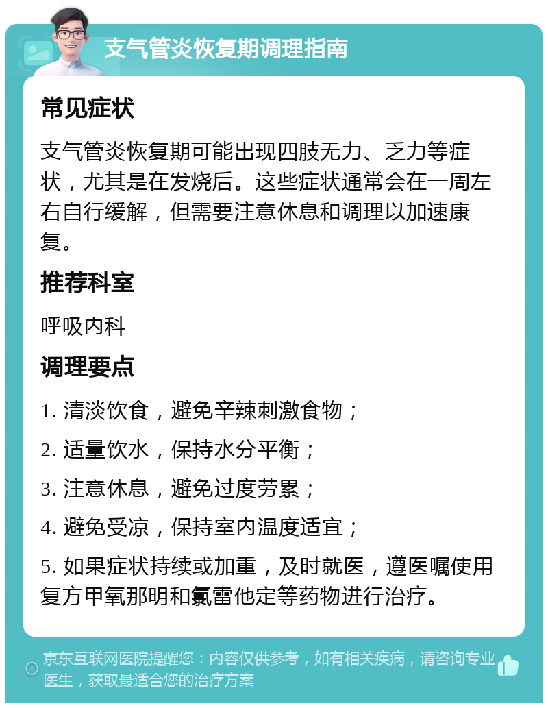 支气管炎恢复期调理指南 常见症状 支气管炎恢复期可能出现四肢无力、乏力等症状，尤其是在发烧后。这些症状通常会在一周左右自行缓解，但需要注意休息和调理以加速康复。 推荐科室 呼吸内科 调理要点 1. 清淡饮食，避免辛辣刺激食物； 2. 适量饮水，保持水分平衡； 3. 注意休息，避免过度劳累； 4. 避免受凉，保持室内温度适宜； 5. 如果症状持续或加重，及时就医，遵医嘱使用复方甲氧那明和氯雷他定等药物进行治疗。