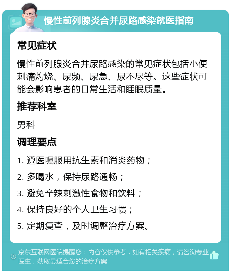 慢性前列腺炎合并尿路感染就医指南 常见症状 慢性前列腺炎合并尿路感染的常见症状包括小便刺痛灼烧、尿频、尿急、尿不尽等。这些症状可能会影响患者的日常生活和睡眠质量。 推荐科室 男科 调理要点 1. 遵医嘱服用抗生素和消炎药物； 2. 多喝水，保持尿路通畅； 3. 避免辛辣刺激性食物和饮料； 4. 保持良好的个人卫生习惯； 5. 定期复查，及时调整治疗方案。