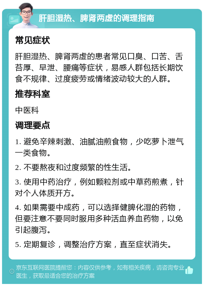 肝胆湿热、脾肾两虚的调理指南 常见症状 肝胆湿热、脾肾两虚的患者常见口臭、口苦、舌苔厚、早泄、腰痛等症状，易感人群包括长期饮食不规律、过度疲劳或情绪波动较大的人群。 推荐科室 中医科 调理要点 1. 避免辛辣刺激、油腻油煎食物，少吃萝卜泄气一类食物。 2. 不要熬夜和过度频繁的性生活。 3. 使用中药治疗，例如颗粒剂或中草药煎煮，针对个人体质开方。 4. 如果需要中成药，可以选择健脾化湿的药物，但要注意不要同时服用多种活血养血药物，以免引起腹泻。 5. 定期复诊，调整治疗方案，直至症状消失。