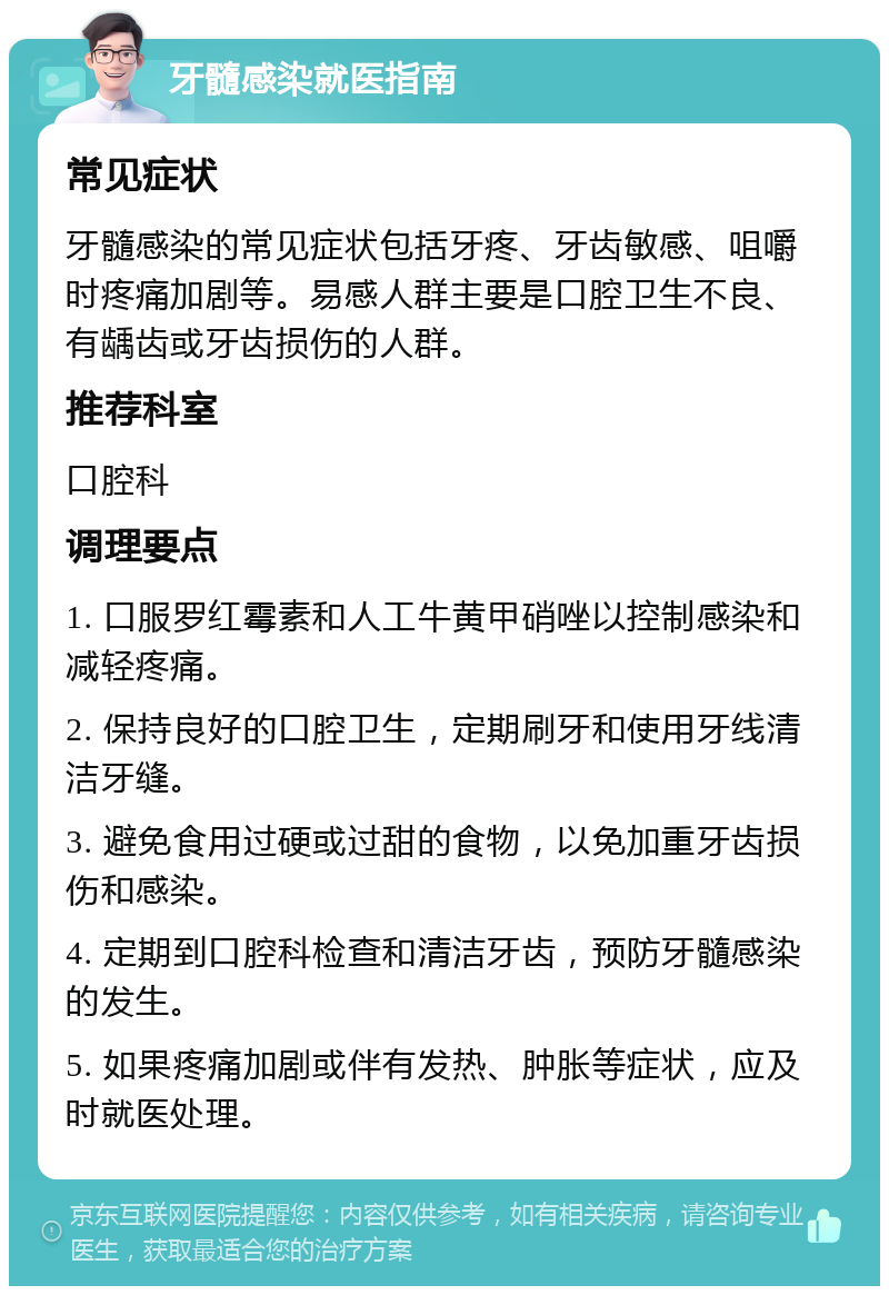 牙髓感染就医指南 常见症状 牙髓感染的常见症状包括牙疼、牙齿敏感、咀嚼时疼痛加剧等。易感人群主要是口腔卫生不良、有龋齿或牙齿损伤的人群。 推荐科室 口腔科 调理要点 1. 口服罗红霉素和人工牛黄甲硝唑以控制感染和减轻疼痛。 2. 保持良好的口腔卫生，定期刷牙和使用牙线清洁牙缝。 3. 避免食用过硬或过甜的食物，以免加重牙齿损伤和感染。 4. 定期到口腔科检查和清洁牙齿，预防牙髓感染的发生。 5. 如果疼痛加剧或伴有发热、肿胀等症状，应及时就医处理。