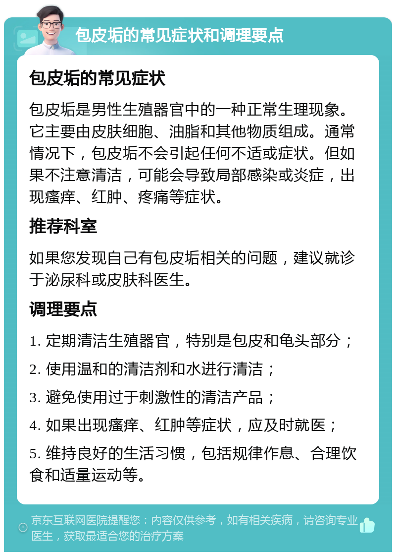 包皮垢的常见症状和调理要点 包皮垢的常见症状 包皮垢是男性生殖器官中的一种正常生理现象。它主要由皮肤细胞、油脂和其他物质组成。通常情况下，包皮垢不会引起任何不适或症状。但如果不注意清洁，可能会导致局部感染或炎症，出现瘙痒、红肿、疼痛等症状。 推荐科室 如果您发现自己有包皮垢相关的问题，建议就诊于泌尿科或皮肤科医生。 调理要点 1. 定期清洁生殖器官，特别是包皮和龟头部分； 2. 使用温和的清洁剂和水进行清洁； 3. 避免使用过于刺激性的清洁产品； 4. 如果出现瘙痒、红肿等症状，应及时就医； 5. 维持良好的生活习惯，包括规律作息、合理饮食和适量运动等。