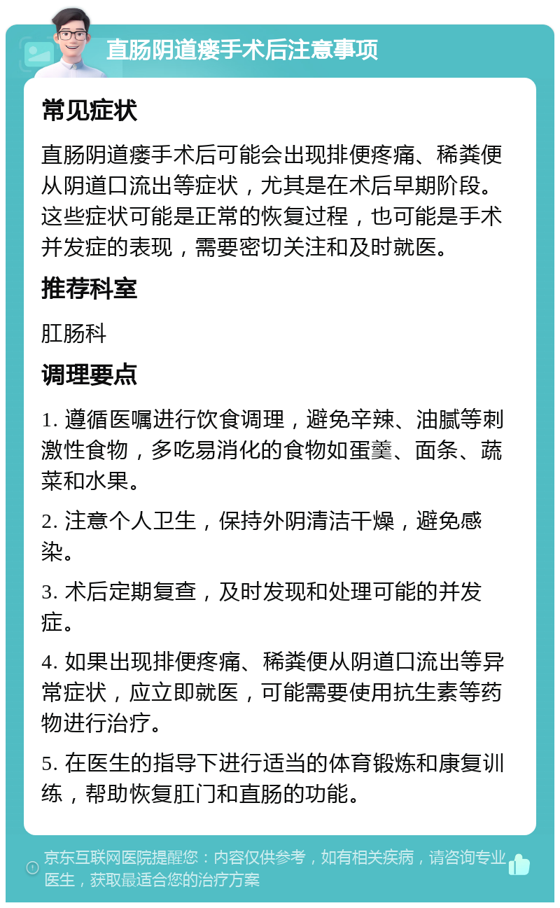 直肠阴道瘘手术后注意事项 常见症状 直肠阴道瘘手术后可能会出现排便疼痛、稀粪便从阴道口流出等症状，尤其是在术后早期阶段。这些症状可能是正常的恢复过程，也可能是手术并发症的表现，需要密切关注和及时就医。 推荐科室 肛肠科 调理要点 1. 遵循医嘱进行饮食调理，避免辛辣、油腻等刺激性食物，多吃易消化的食物如蛋羹、面条、蔬菜和水果。 2. 注意个人卫生，保持外阴清洁干燥，避免感染。 3. 术后定期复查，及时发现和处理可能的并发症。 4. 如果出现排便疼痛、稀粪便从阴道口流出等异常症状，应立即就医，可能需要使用抗生素等药物进行治疗。 5. 在医生的指导下进行适当的体育锻炼和康复训练，帮助恢复肛门和直肠的功能。