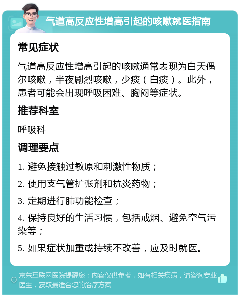 气道高反应性增高引起的咳嗽就医指南 常见症状 气道高反应性增高引起的咳嗽通常表现为白天偶尔咳嗽，半夜剧烈咳嗽，少痰（白痰）。此外，患者可能会出现呼吸困难、胸闷等症状。 推荐科室 呼吸科 调理要点 1. 避免接触过敏原和刺激性物质； 2. 使用支气管扩张剂和抗炎药物； 3. 定期进行肺功能检查； 4. 保持良好的生活习惯，包括戒烟、避免空气污染等； 5. 如果症状加重或持续不改善，应及时就医。