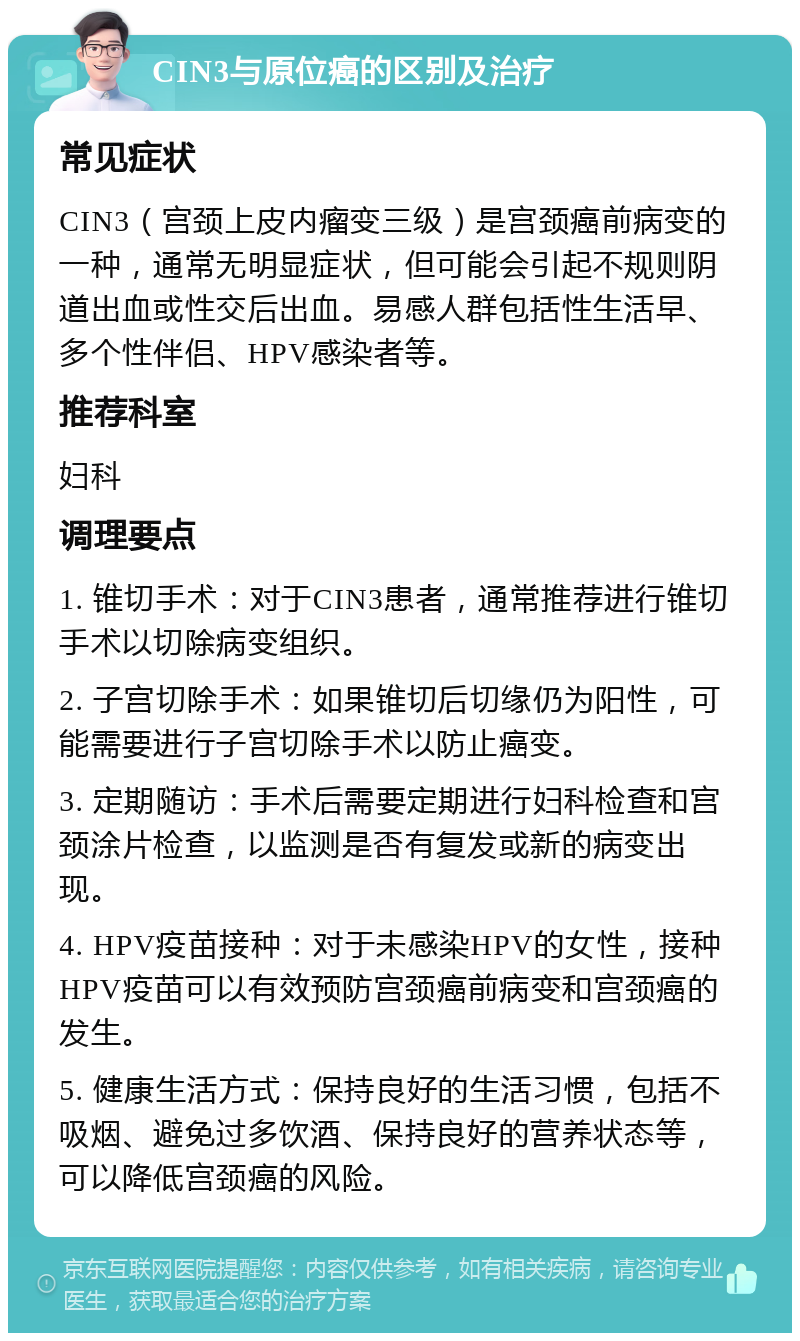 CIN3与原位癌的区别及治疗 常见症状 CIN3（宫颈上皮内瘤变三级）是宫颈癌前病变的一种，通常无明显症状，但可能会引起不规则阴道出血或性交后出血。易感人群包括性生活早、多个性伴侣、HPV感染者等。 推荐科室 妇科 调理要点 1. 锥切手术：对于CIN3患者，通常推荐进行锥切手术以切除病变组织。 2. 子宫切除手术：如果锥切后切缘仍为阳性，可能需要进行子宫切除手术以防止癌变。 3. 定期随访：手术后需要定期进行妇科检查和宫颈涂片检查，以监测是否有复发或新的病变出现。 4. HPV疫苗接种：对于未感染HPV的女性，接种HPV疫苗可以有效预防宫颈癌前病变和宫颈癌的发生。 5. 健康生活方式：保持良好的生活习惯，包括不吸烟、避免过多饮酒、保持良好的营养状态等，可以降低宫颈癌的风险。