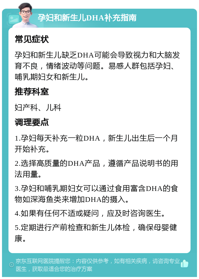 孕妇和新生儿DHA补充指南 常见症状 孕妇和新生儿缺乏DHA可能会导致视力和大脑发育不良，情绪波动等问题。易感人群包括孕妇、哺乳期妇女和新生儿。 推荐科室 妇产科、儿科 调理要点 1.孕妇每天补充一粒DHA，新生儿出生后一个月开始补充。 2.选择高质量的DHA产品，遵循产品说明书的用法用量。 3.孕妇和哺乳期妇女可以通过食用富含DHA的食物如深海鱼类来增加DHA的摄入。 4.如果有任何不适或疑问，应及时咨询医生。 5.定期进行产前检查和新生儿体检，确保母婴健康。