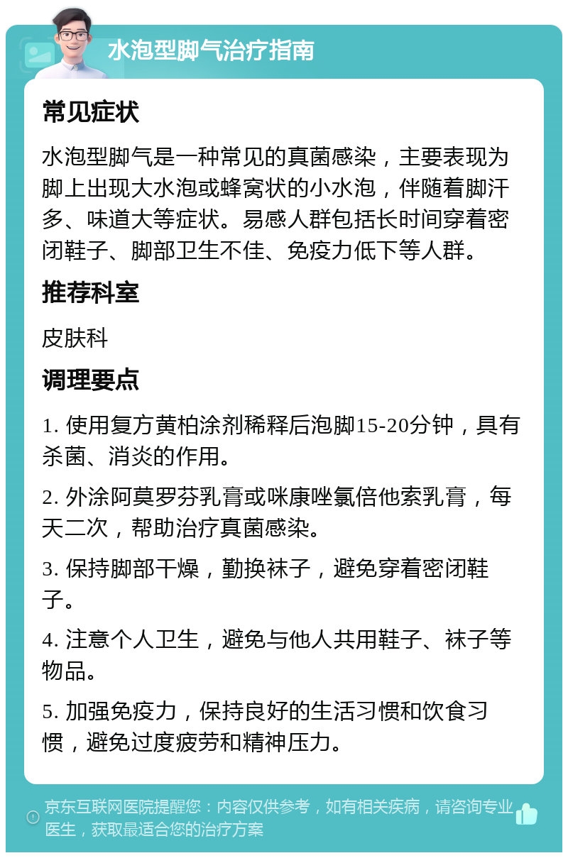 水泡型脚气治疗指南 常见症状 水泡型脚气是一种常见的真菌感染，主要表现为脚上出现大水泡或蜂窝状的小水泡，伴随着脚汗多、味道大等症状。易感人群包括长时间穿着密闭鞋子、脚部卫生不佳、免疫力低下等人群。 推荐科室 皮肤科 调理要点 1. 使用复方黄柏涂剂稀释后泡脚15-20分钟，具有杀菌、消炎的作用。 2. 外涂阿莫罗芬乳膏或咪康唑氯倍他索乳膏，每天二次，帮助治疗真菌感染。 3. 保持脚部干燥，勤换袜子，避免穿着密闭鞋子。 4. 注意个人卫生，避免与他人共用鞋子、袜子等物品。 5. 加强免疫力，保持良好的生活习惯和饮食习惯，避免过度疲劳和精神压力。