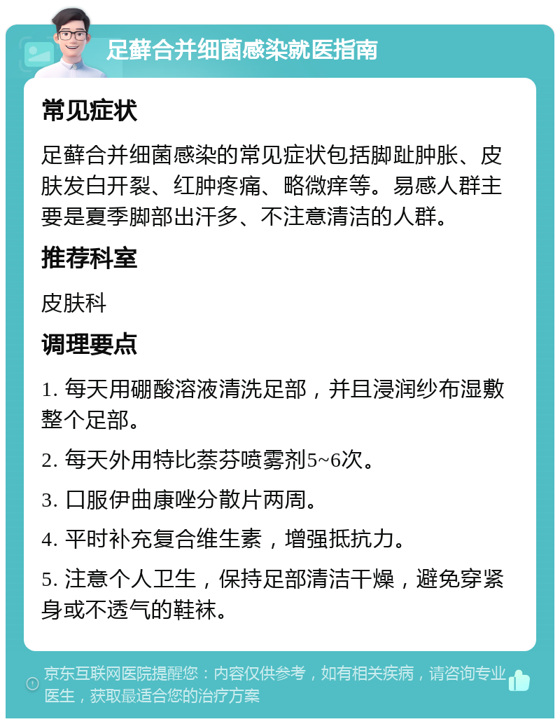 足藓合并细菌感染就医指南 常见症状 足藓合并细菌感染的常见症状包括脚趾肿胀、皮肤发白开裂、红肿疼痛、略微痒等。易感人群主要是夏季脚部出汗多、不注意清洁的人群。 推荐科室 皮肤科 调理要点 1. 每天用硼酸溶液清洗足部，并且浸润纱布湿敷整个足部。 2. 每天外用特比萘芬喷雾剂5~6次。 3. 口服伊曲康唑分散片两周。 4. 平时补充复合维生素，增强抵抗力。 5. 注意个人卫生，保持足部清洁干燥，避免穿紧身或不透气的鞋袜。