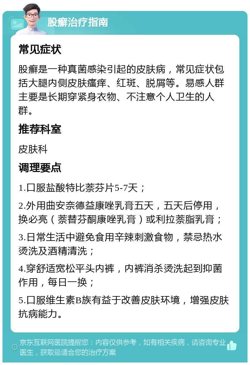 股癣治疗指南 常见症状 股癣是一种真菌感染引起的皮肤病，常见症状包括大腿内侧皮肤瘙痒、红斑、脱屑等。易感人群主要是长期穿紧身衣物、不注意个人卫生的人群。 推荐科室 皮肤科 调理要点 1.口服盐酸特比萘芬片5-7天； 2.外用曲安奈德益康唑乳膏五天，五天后停用，换必亮（萘替芬酮康唑乳膏）或利拉萘脂乳膏； 3.日常生活中避免食用辛辣刺激食物，禁忌热水烫洗及酒精清洗； 4.穿舒适宽松平头内裤，内裤消杀烫洗起到抑菌作用，每日一换； 5.口服维生素B族有益于改善皮肤环境，增强皮肤抗病能力。