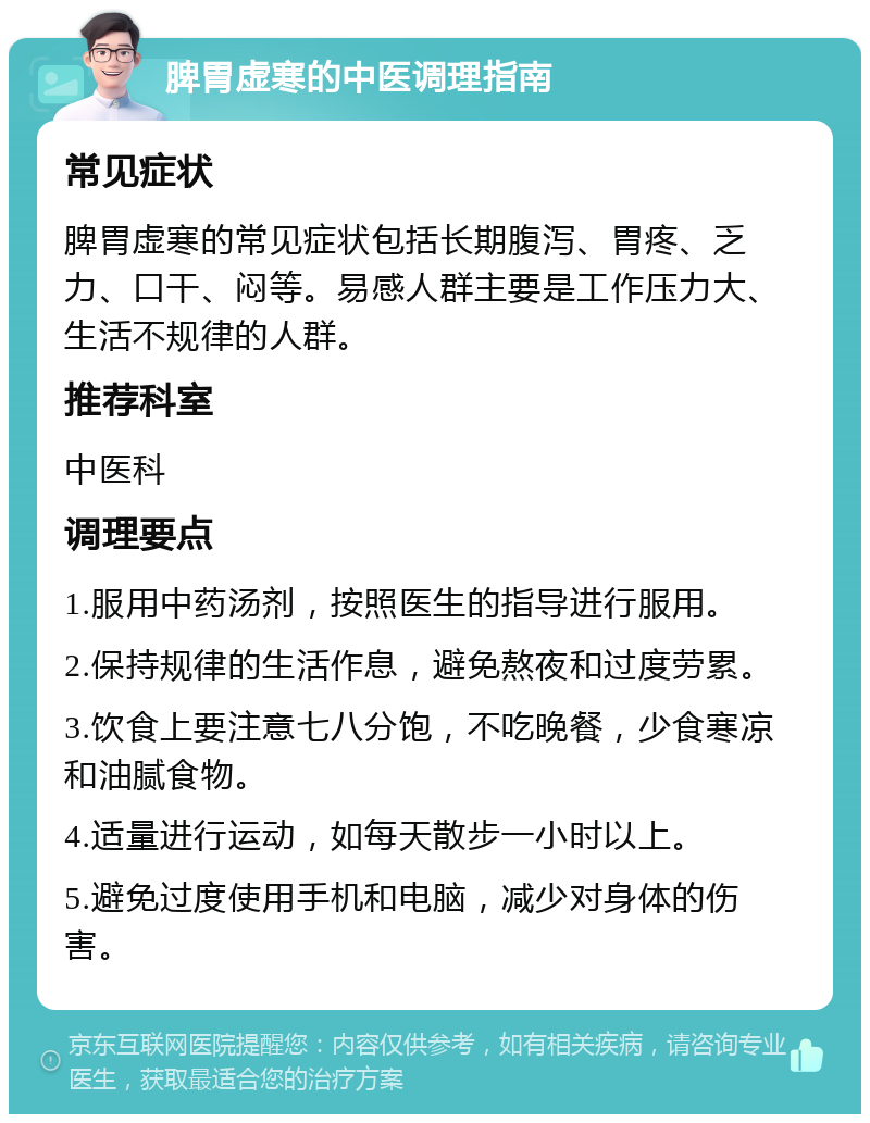 脾胃虚寒的中医调理指南 常见症状 脾胃虚寒的常见症状包括长期腹泻、胃疼、乏力、口干、闷等。易感人群主要是工作压力大、生活不规律的人群。 推荐科室 中医科 调理要点 1.服用中药汤剂，按照医生的指导进行服用。 2.保持规律的生活作息，避免熬夜和过度劳累。 3.饮食上要注意七八分饱，不吃晚餐，少食寒凉和油腻食物。 4.适量进行运动，如每天散步一小时以上。 5.避免过度使用手机和电脑，减少对身体的伤害。