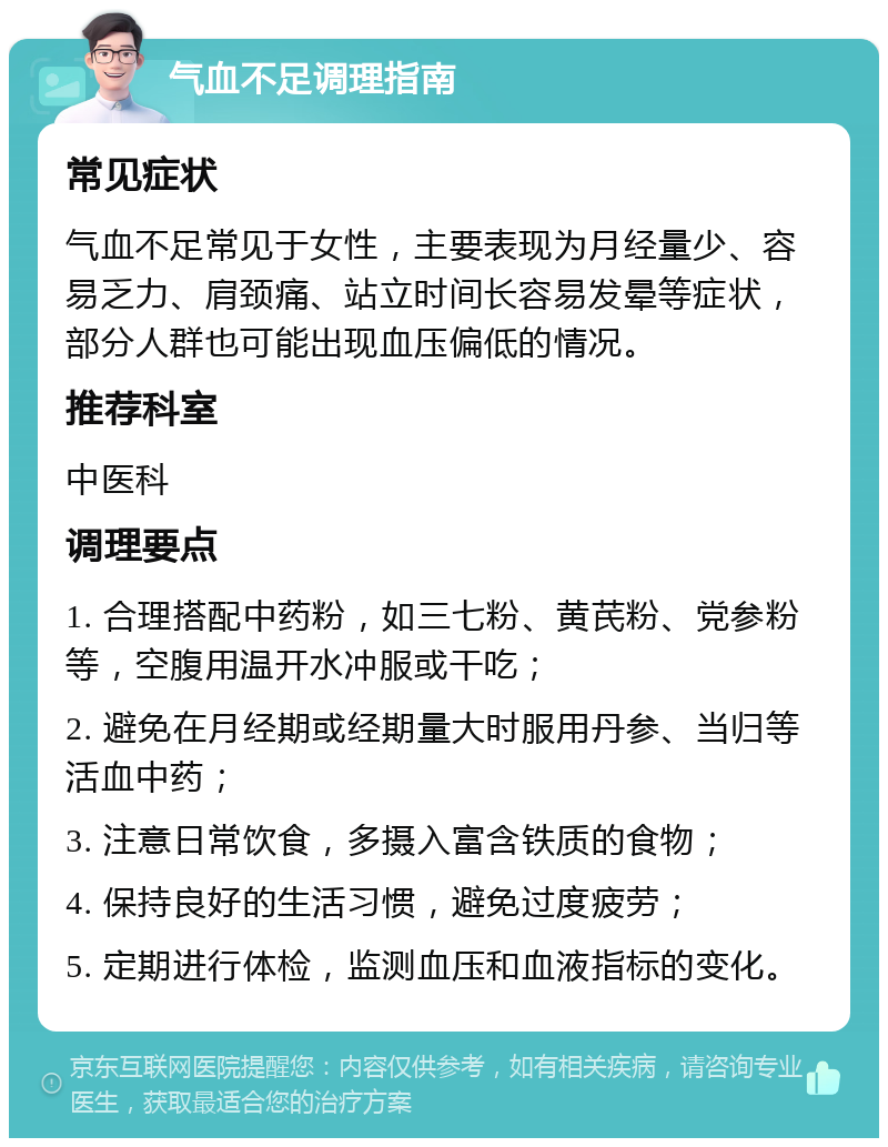 气血不足调理指南 常见症状 气血不足常见于女性，主要表现为月经量少、容易乏力、肩颈痛、站立时间长容易发晕等症状，部分人群也可能出现血压偏低的情况。 推荐科室 中医科 调理要点 1. 合理搭配中药粉，如三七粉、黄芪粉、党参粉等，空腹用温开水冲服或干吃； 2. 避免在月经期或经期量大时服用丹参、当归等活血中药； 3. 注意日常饮食，多摄入富含铁质的食物； 4. 保持良好的生活习惯，避免过度疲劳； 5. 定期进行体检，监测血压和血液指标的变化。