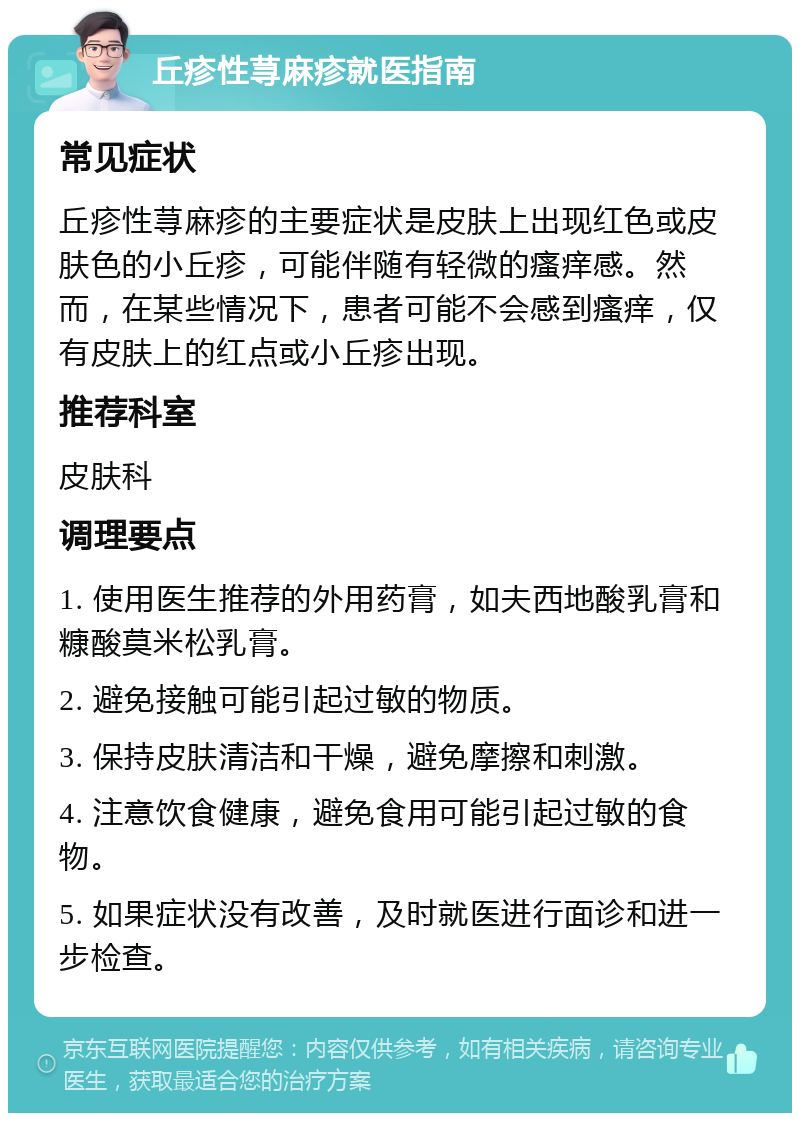 丘疹性荨麻疹就医指南 常见症状 丘疹性荨麻疹的主要症状是皮肤上出现红色或皮肤色的小丘疹，可能伴随有轻微的瘙痒感。然而，在某些情况下，患者可能不会感到瘙痒，仅有皮肤上的红点或小丘疹出现。 推荐科室 皮肤科 调理要点 1. 使用医生推荐的外用药膏，如夫西地酸乳膏和糠酸莫米松乳膏。 2. 避免接触可能引起过敏的物质。 3. 保持皮肤清洁和干燥，避免摩擦和刺激。 4. 注意饮食健康，避免食用可能引起过敏的食物。 5. 如果症状没有改善，及时就医进行面诊和进一步检查。