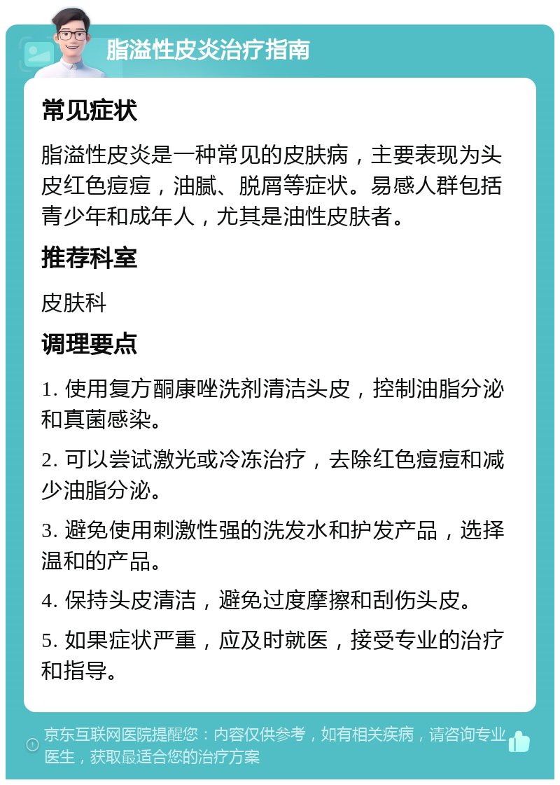 脂溢性皮炎治疗指南 常见症状 脂溢性皮炎是一种常见的皮肤病，主要表现为头皮红色痘痘，油腻、脱屑等症状。易感人群包括青少年和成年人，尤其是油性皮肤者。 推荐科室 皮肤科 调理要点 1. 使用复方酮康唑洗剂清洁头皮，控制油脂分泌和真菌感染。 2. 可以尝试激光或冷冻治疗，去除红色痘痘和减少油脂分泌。 3. 避免使用刺激性强的洗发水和护发产品，选择温和的产品。 4. 保持头皮清洁，避免过度摩擦和刮伤头皮。 5. 如果症状严重，应及时就医，接受专业的治疗和指导。