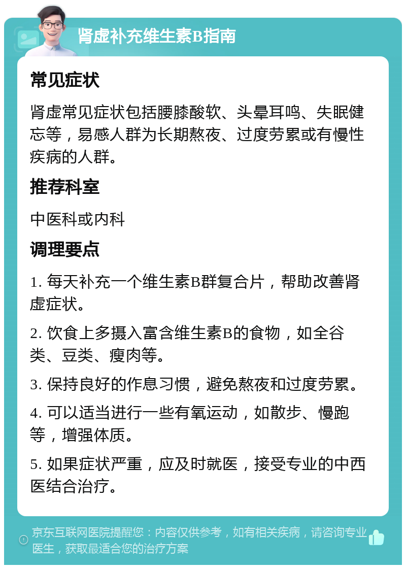 肾虚补充维生素B指南 常见症状 肾虚常见症状包括腰膝酸软、头晕耳鸣、失眠健忘等，易感人群为长期熬夜、过度劳累或有慢性疾病的人群。 推荐科室 中医科或内科 调理要点 1. 每天补充一个维生素B群复合片，帮助改善肾虚症状。 2. 饮食上多摄入富含维生素B的食物，如全谷类、豆类、瘦肉等。 3. 保持良好的作息习惯，避免熬夜和过度劳累。 4. 可以适当进行一些有氧运动，如散步、慢跑等，增强体质。 5. 如果症状严重，应及时就医，接受专业的中西医结合治疗。