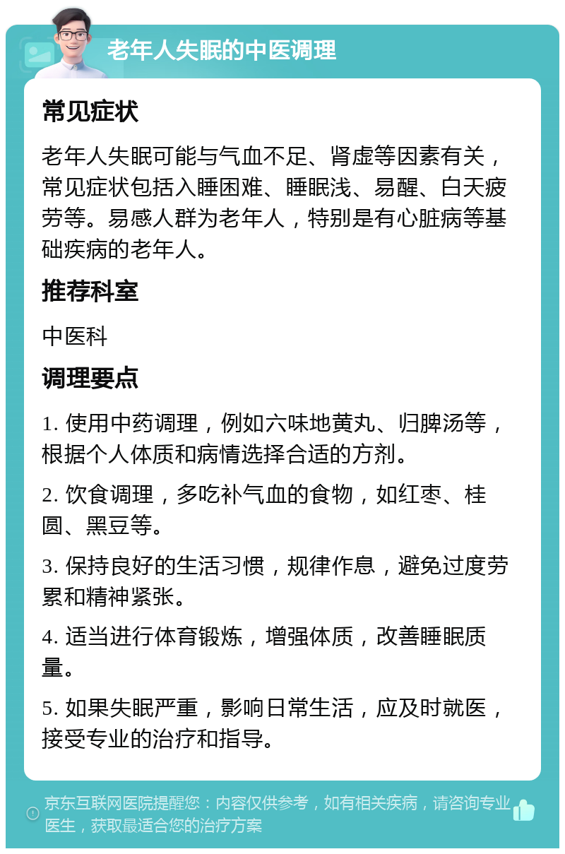 老年人失眠的中医调理 常见症状 老年人失眠可能与气血不足、肾虚等因素有关，常见症状包括入睡困难、睡眠浅、易醒、白天疲劳等。易感人群为老年人，特别是有心脏病等基础疾病的老年人。 推荐科室 中医科 调理要点 1. 使用中药调理，例如六味地黄丸、归脾汤等，根据个人体质和病情选择合适的方剂。 2. 饮食调理，多吃补气血的食物，如红枣、桂圆、黑豆等。 3. 保持良好的生活习惯，规律作息，避免过度劳累和精神紧张。 4. 适当进行体育锻炼，增强体质，改善睡眠质量。 5. 如果失眠严重，影响日常生活，应及时就医，接受专业的治疗和指导。