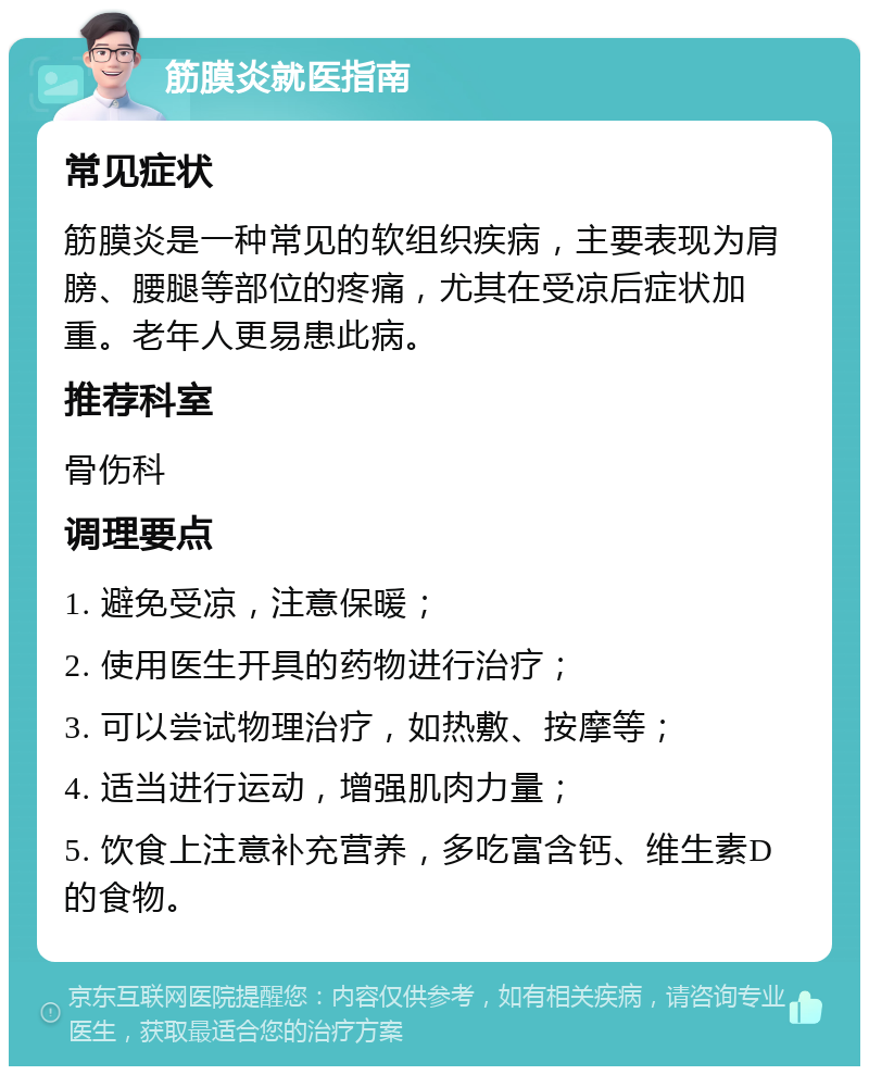 筋膜炎就医指南 常见症状 筋膜炎是一种常见的软组织疾病，主要表现为肩膀、腰腿等部位的疼痛，尤其在受凉后症状加重。老年人更易患此病。 推荐科室 骨伤科 调理要点 1. 避免受凉，注意保暖； 2. 使用医生开具的药物进行治疗； 3. 可以尝试物理治疗，如热敷、按摩等； 4. 适当进行运动，增强肌肉力量； 5. 饮食上注意补充营养，多吃富含钙、维生素D的食物。