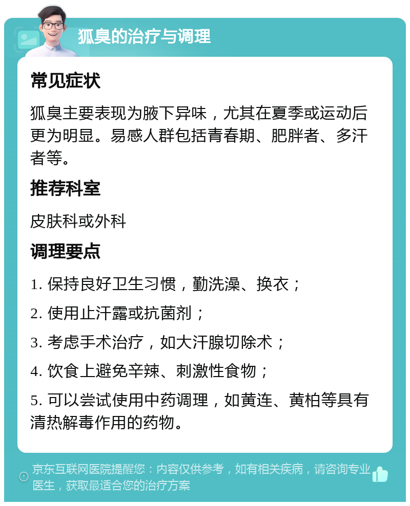 狐臭的治疗与调理 常见症状 狐臭主要表现为腋下异味，尤其在夏季或运动后更为明显。易感人群包括青春期、肥胖者、多汗者等。 推荐科室 皮肤科或外科 调理要点 1. 保持良好卫生习惯，勤洗澡、换衣； 2. 使用止汗露或抗菌剂； 3. 考虑手术治疗，如大汗腺切除术； 4. 饮食上避免辛辣、刺激性食物； 5. 可以尝试使用中药调理，如黄连、黄柏等具有清热解毒作用的药物。