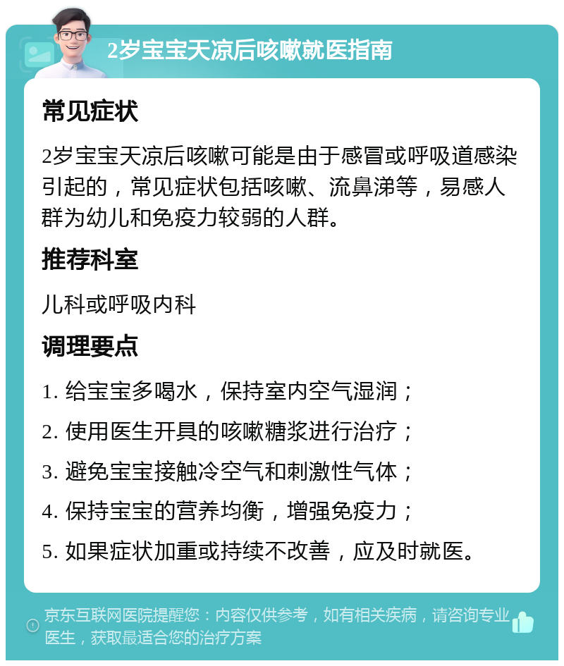 2岁宝宝天凉后咳嗽就医指南 常见症状 2岁宝宝天凉后咳嗽可能是由于感冒或呼吸道感染引起的，常见症状包括咳嗽、流鼻涕等，易感人群为幼儿和免疫力较弱的人群。 推荐科室 儿科或呼吸内科 调理要点 1. 给宝宝多喝水，保持室内空气湿润； 2. 使用医生开具的咳嗽糖浆进行治疗； 3. 避免宝宝接触冷空气和刺激性气体； 4. 保持宝宝的营养均衡，增强免疫力； 5. 如果症状加重或持续不改善，应及时就医。