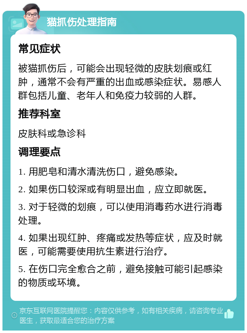 猫抓伤处理指南 常见症状 被猫抓伤后，可能会出现轻微的皮肤划痕或红肿，通常不会有严重的出血或感染症状。易感人群包括儿童、老年人和免疫力较弱的人群。 推荐科室 皮肤科或急诊科 调理要点 1. 用肥皂和清水清洗伤口，避免感染。 2. 如果伤口较深或有明显出血，应立即就医。 3. 对于轻微的划痕，可以使用消毒药水进行消毒处理。 4. 如果出现红肿、疼痛或发热等症状，应及时就医，可能需要使用抗生素进行治疗。 5. 在伤口完全愈合之前，避免接触可能引起感染的物质或环境。