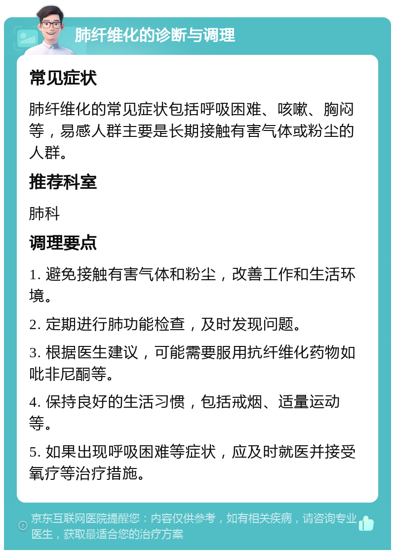 肺纤维化的诊断与调理 常见症状 肺纤维化的常见症状包括呼吸困难、咳嗽、胸闷等，易感人群主要是长期接触有害气体或粉尘的人群。 推荐科室 肺科 调理要点 1. 避免接触有害气体和粉尘，改善工作和生活环境。 2. 定期进行肺功能检查，及时发现问题。 3. 根据医生建议，可能需要服用抗纤维化药物如吡非尼酮等。 4. 保持良好的生活习惯，包括戒烟、适量运动等。 5. 如果出现呼吸困难等症状，应及时就医并接受氧疗等治疗措施。