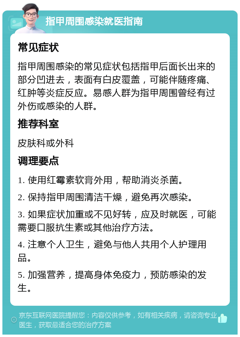 指甲周围感染就医指南 常见症状 指甲周围感染的常见症状包括指甲后面长出来的部分凹进去，表面有白皮覆盖，可能伴随疼痛、红肿等炎症反应。易感人群为指甲周围曾经有过外伤或感染的人群。 推荐科室 皮肤科或外科 调理要点 1. 使用红霉素软膏外用，帮助消炎杀菌。 2. 保持指甲周围清洁干燥，避免再次感染。 3. 如果症状加重或不见好转，应及时就医，可能需要口服抗生素或其他治疗方法。 4. 注意个人卫生，避免与他人共用个人护理用品。 5. 加强营养，提高身体免疫力，预防感染的发生。