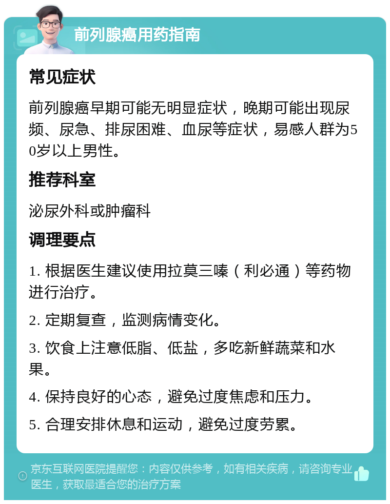 前列腺癌用药指南 常见症状 前列腺癌早期可能无明显症状，晚期可能出现尿频、尿急、排尿困难、血尿等症状，易感人群为50岁以上男性。 推荐科室 泌尿外科或肿瘤科 调理要点 1. 根据医生建议使用拉莫三嗪（利必通）等药物进行治疗。 2. 定期复查，监测病情变化。 3. 饮食上注意低脂、低盐，多吃新鲜蔬菜和水果。 4. 保持良好的心态，避免过度焦虑和压力。 5. 合理安排休息和运动，避免过度劳累。