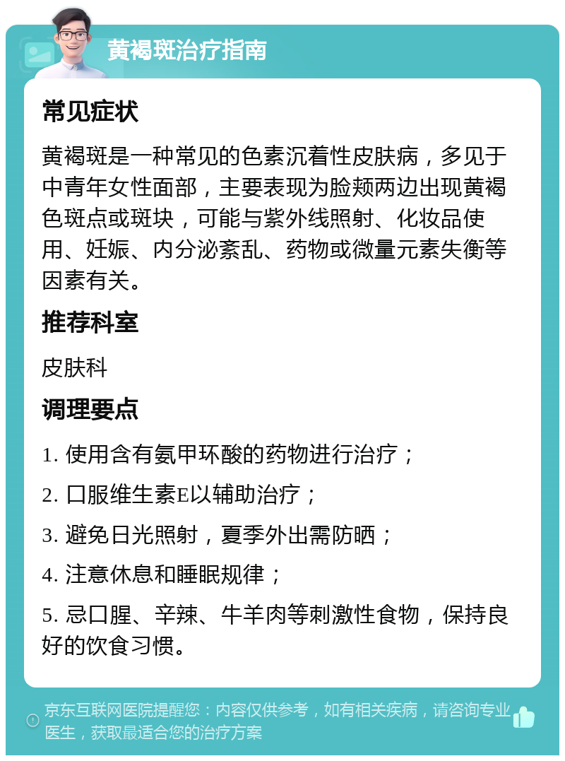 黄褐斑治疗指南 常见症状 黄褐斑是一种常见的色素沉着性皮肤病，多见于中青年女性面部，主要表现为脸颊两边出现黄褐色斑点或斑块，可能与紫外线照射、化妆品使用、妊娠、内分泌紊乱、药物或微量元素失衡等因素有关。 推荐科室 皮肤科 调理要点 1. 使用含有氨甲环酸的药物进行治疗； 2. 口服维生素E以辅助治疗； 3. 避免日光照射，夏季外出需防晒； 4. 注意休息和睡眠规律； 5. 忌口腥、辛辣、牛羊肉等刺激性食物，保持良好的饮食习惯。