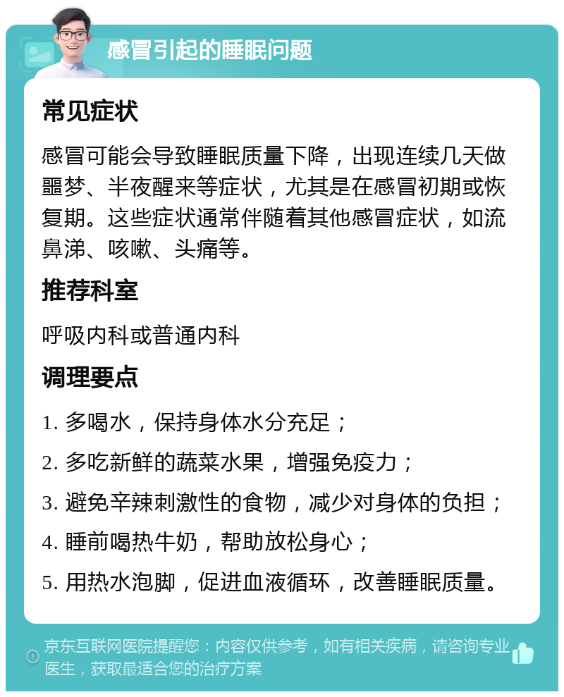 感冒引起的睡眠问题 常见症状 感冒可能会导致睡眠质量下降，出现连续几天做噩梦、半夜醒来等症状，尤其是在感冒初期或恢复期。这些症状通常伴随着其他感冒症状，如流鼻涕、咳嗽、头痛等。 推荐科室 呼吸内科或普通内科 调理要点 1. 多喝水，保持身体水分充足； 2. 多吃新鲜的蔬菜水果，增强免疫力； 3. 避免辛辣刺激性的食物，减少对身体的负担； 4. 睡前喝热牛奶，帮助放松身心； 5. 用热水泡脚，促进血液循环，改善睡眠质量。