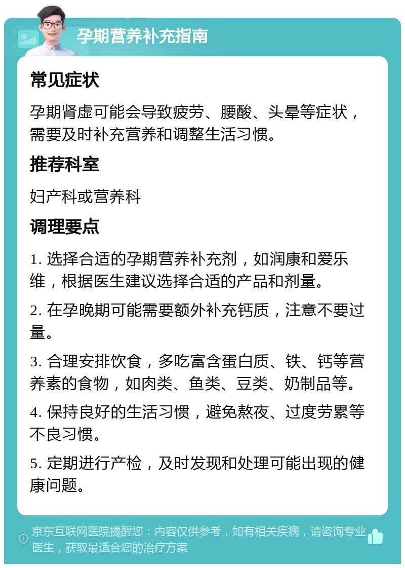 孕期营养补充指南 常见症状 孕期肾虚可能会导致疲劳、腰酸、头晕等症状，需要及时补充营养和调整生活习惯。 推荐科室 妇产科或营养科 调理要点 1. 选择合适的孕期营养补充剂，如润康和爱乐维，根据医生建议选择合适的产品和剂量。 2. 在孕晚期可能需要额外补充钙质，注意不要过量。 3. 合理安排饮食，多吃富含蛋白质、铁、钙等营养素的食物，如肉类、鱼类、豆类、奶制品等。 4. 保持良好的生活习惯，避免熬夜、过度劳累等不良习惯。 5. 定期进行产检，及时发现和处理可能出现的健康问题。