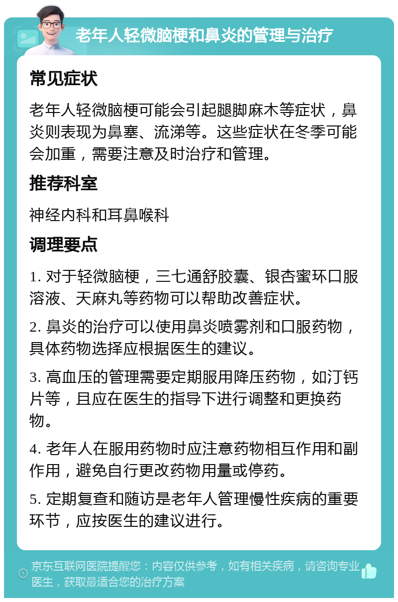 老年人轻微脑梗和鼻炎的管理与治疗 常见症状 老年人轻微脑梗可能会引起腿脚麻木等症状，鼻炎则表现为鼻塞、流涕等。这些症状在冬季可能会加重，需要注意及时治疗和管理。 推荐科室 神经内科和耳鼻喉科 调理要点 1. 对于轻微脑梗，三七通舒胶囊、银杏蜜环口服溶液、天麻丸等药物可以帮助改善症状。 2. 鼻炎的治疗可以使用鼻炎喷雾剂和口服药物，具体药物选择应根据医生的建议。 3. 高血压的管理需要定期服用降压药物，如汀钙片等，且应在医生的指导下进行调整和更换药物。 4. 老年人在服用药物时应注意药物相互作用和副作用，避免自行更改药物用量或停药。 5. 定期复查和随访是老年人管理慢性疾病的重要环节，应按医生的建议进行。