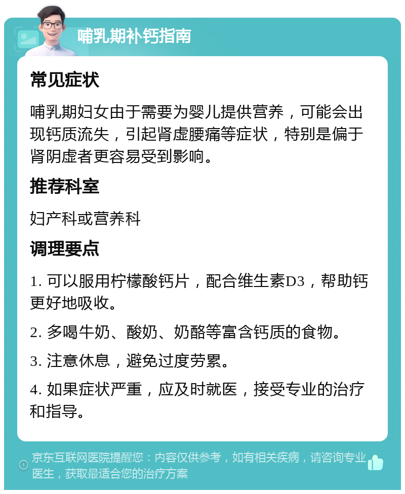 哺乳期补钙指南 常见症状 哺乳期妇女由于需要为婴儿提供营养，可能会出现钙质流失，引起肾虚腰痛等症状，特别是偏于肾阴虚者更容易受到影响。 推荐科室 妇产科或营养科 调理要点 1. 可以服用柠檬酸钙片，配合维生素D3，帮助钙更好地吸收。 2. 多喝牛奶、酸奶、奶酪等富含钙质的食物。 3. 注意休息，避免过度劳累。 4. 如果症状严重，应及时就医，接受专业的治疗和指导。