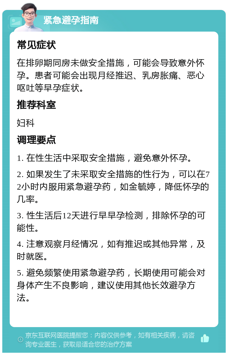 紧急避孕指南 常见症状 在排卵期同房未做安全措施，可能会导致意外怀孕。患者可能会出现月经推迟、乳房胀痛、恶心呕吐等早孕症状。 推荐科室 妇科 调理要点 1. 在性生活中采取安全措施，避免意外怀孕。 2. 如果发生了未采取安全措施的性行为，可以在72小时内服用紧急避孕药，如金毓婷，降低怀孕的几率。 3. 性生活后12天进行早早孕检测，排除怀孕的可能性。 4. 注意观察月经情况，如有推迟或其他异常，及时就医。 5. 避免频繁使用紧急避孕药，长期使用可能会对身体产生不良影响，建议使用其他长效避孕方法。