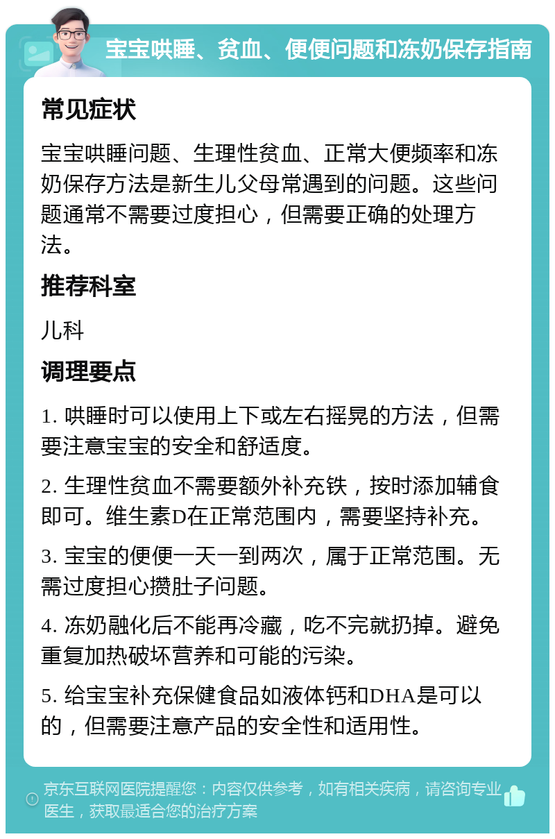 宝宝哄睡、贫血、便便问题和冻奶保存指南 常见症状 宝宝哄睡问题、生理性贫血、正常大便频率和冻奶保存方法是新生儿父母常遇到的问题。这些问题通常不需要过度担心，但需要正确的处理方法。 推荐科室 儿科 调理要点 1. 哄睡时可以使用上下或左右摇晃的方法，但需要注意宝宝的安全和舒适度。 2. 生理性贫血不需要额外补充铁，按时添加辅食即可。维生素D在正常范围内，需要坚持补充。 3. 宝宝的便便一天一到两次，属于正常范围。无需过度担心攒肚子问题。 4. 冻奶融化后不能再冷藏，吃不完就扔掉。避免重复加热破坏营养和可能的污染。 5. 给宝宝补充保健食品如液体钙和DHA是可以的，但需要注意产品的安全性和适用性。