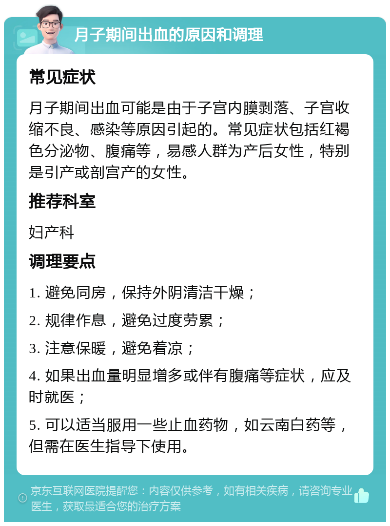 月子期间出血的原因和调理 常见症状 月子期间出血可能是由于子宫内膜剥落、子宫收缩不良、感染等原因引起的。常见症状包括红褐色分泌物、腹痛等，易感人群为产后女性，特别是引产或剖宫产的女性。 推荐科室 妇产科 调理要点 1. 避免同房，保持外阴清洁干燥； 2. 规律作息，避免过度劳累； 3. 注意保暖，避免着凉； 4. 如果出血量明显增多或伴有腹痛等症状，应及时就医； 5. 可以适当服用一些止血药物，如云南白药等，但需在医生指导下使用。