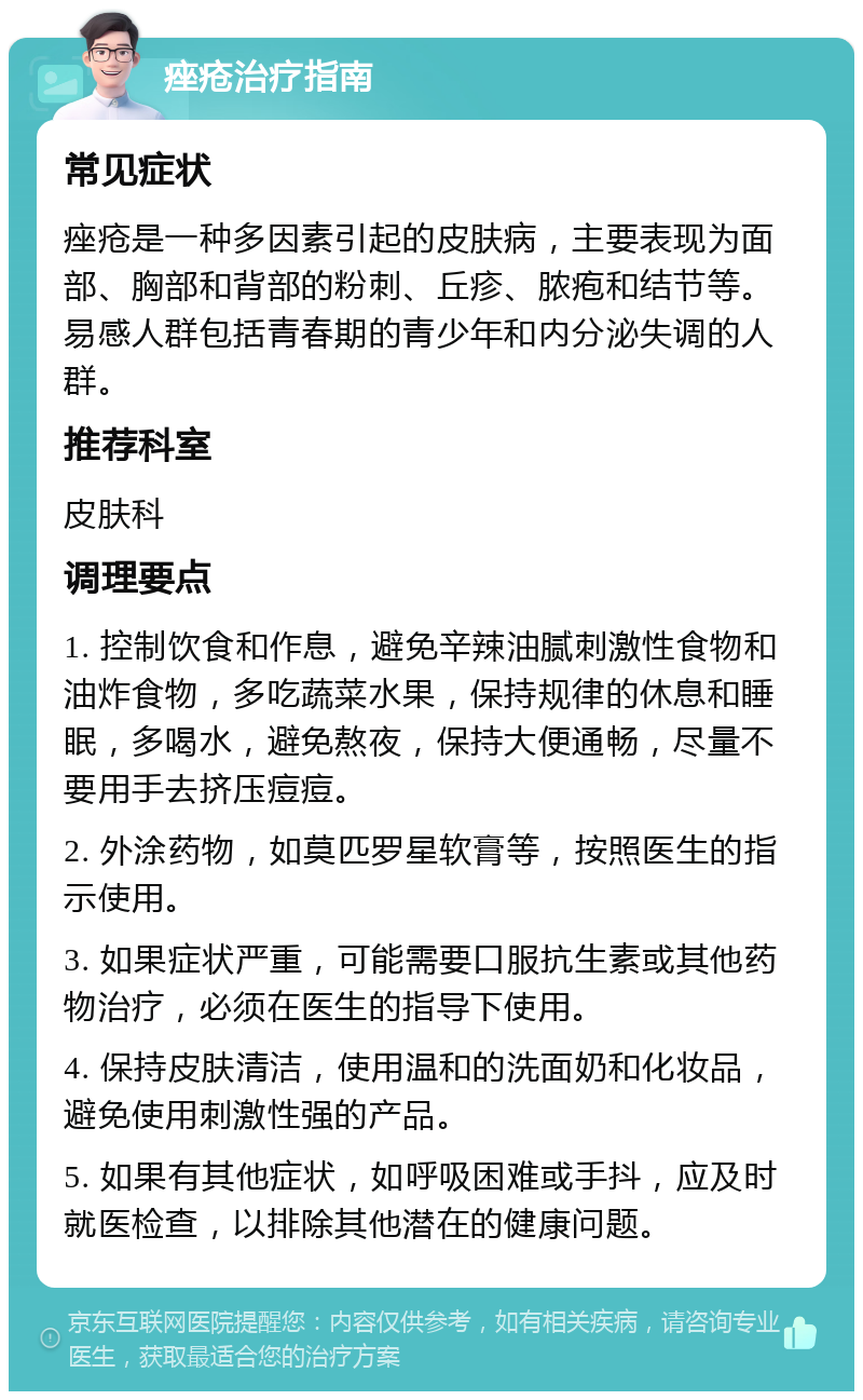 痤疮治疗指南 常见症状 痤疮是一种多因素引起的皮肤病，主要表现为面部、胸部和背部的粉刺、丘疹、脓疱和结节等。易感人群包括青春期的青少年和内分泌失调的人群。 推荐科室 皮肤科 调理要点 1. 控制饮食和作息，避免辛辣油腻刺激性食物和油炸食物，多吃蔬菜水果，保持规律的休息和睡眠，多喝水，避免熬夜，保持大便通畅，尽量不要用手去挤压痘痘。 2. 外涂药物，如莫匹罗星软膏等，按照医生的指示使用。 3. 如果症状严重，可能需要口服抗生素或其他药物治疗，必须在医生的指导下使用。 4. 保持皮肤清洁，使用温和的洗面奶和化妆品，避免使用刺激性强的产品。 5. 如果有其他症状，如呼吸困难或手抖，应及时就医检查，以排除其他潜在的健康问题。