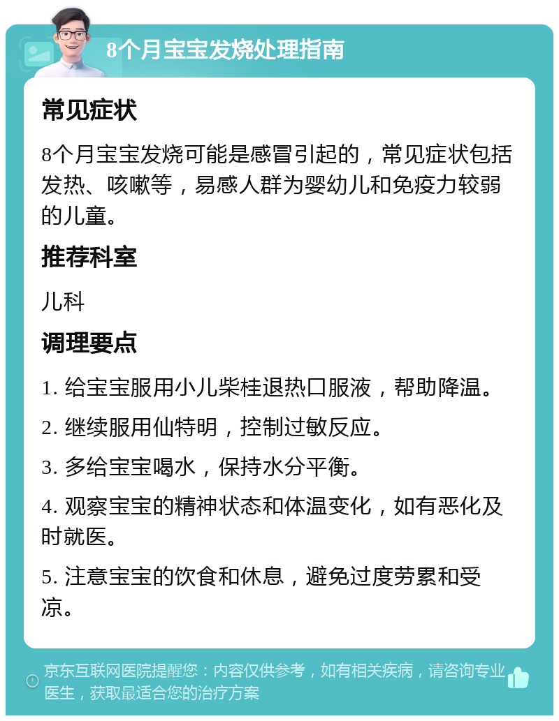 8个月宝宝发烧处理指南 常见症状 8个月宝宝发烧可能是感冒引起的，常见症状包括发热、咳嗽等，易感人群为婴幼儿和免疫力较弱的儿童。 推荐科室 儿科 调理要点 1. 给宝宝服用小儿柴桂退热口服液，帮助降温。 2. 继续服用仙特明，控制过敏反应。 3. 多给宝宝喝水，保持水分平衡。 4. 观察宝宝的精神状态和体温变化，如有恶化及时就医。 5. 注意宝宝的饮食和休息，避免过度劳累和受凉。