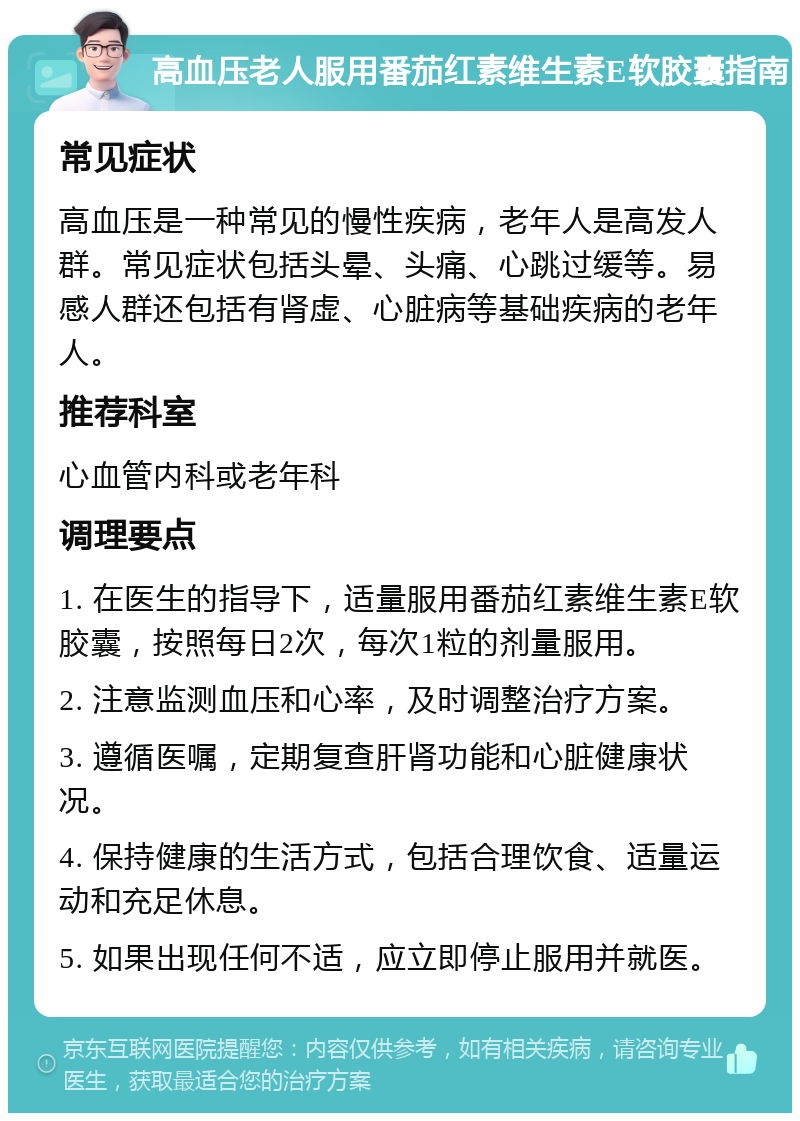 高血压老人服用番茄红素维生素E软胶囊指南 常见症状 高血压是一种常见的慢性疾病，老年人是高发人群。常见症状包括头晕、头痛、心跳过缓等。易感人群还包括有肾虚、心脏病等基础疾病的老年人。 推荐科室 心血管内科或老年科 调理要点 1. 在医生的指导下，适量服用番茄红素维生素E软胶囊，按照每日2次，每次1粒的剂量服用。 2. 注意监测血压和心率，及时调整治疗方案。 3. 遵循医嘱，定期复查肝肾功能和心脏健康状况。 4. 保持健康的生活方式，包括合理饮食、适量运动和充足休息。 5. 如果出现任何不适，应立即停止服用并就医。