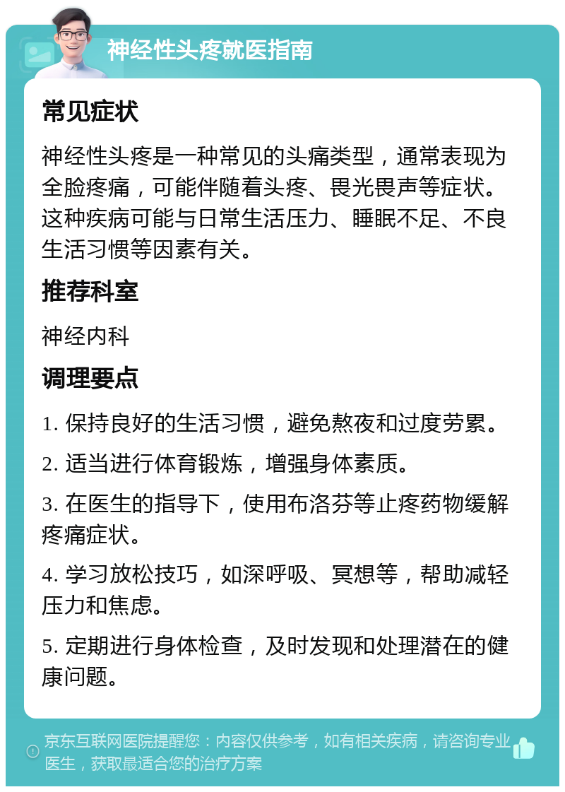 神经性头疼就医指南 常见症状 神经性头疼是一种常见的头痛类型，通常表现为全脸疼痛，可能伴随着头疼、畏光畏声等症状。这种疾病可能与日常生活压力、睡眠不足、不良生活习惯等因素有关。 推荐科室 神经内科 调理要点 1. 保持良好的生活习惯，避免熬夜和过度劳累。 2. 适当进行体育锻炼，增强身体素质。 3. 在医生的指导下，使用布洛芬等止疼药物缓解疼痛症状。 4. 学习放松技巧，如深呼吸、冥想等，帮助减轻压力和焦虑。 5. 定期进行身体检查，及时发现和处理潜在的健康问题。