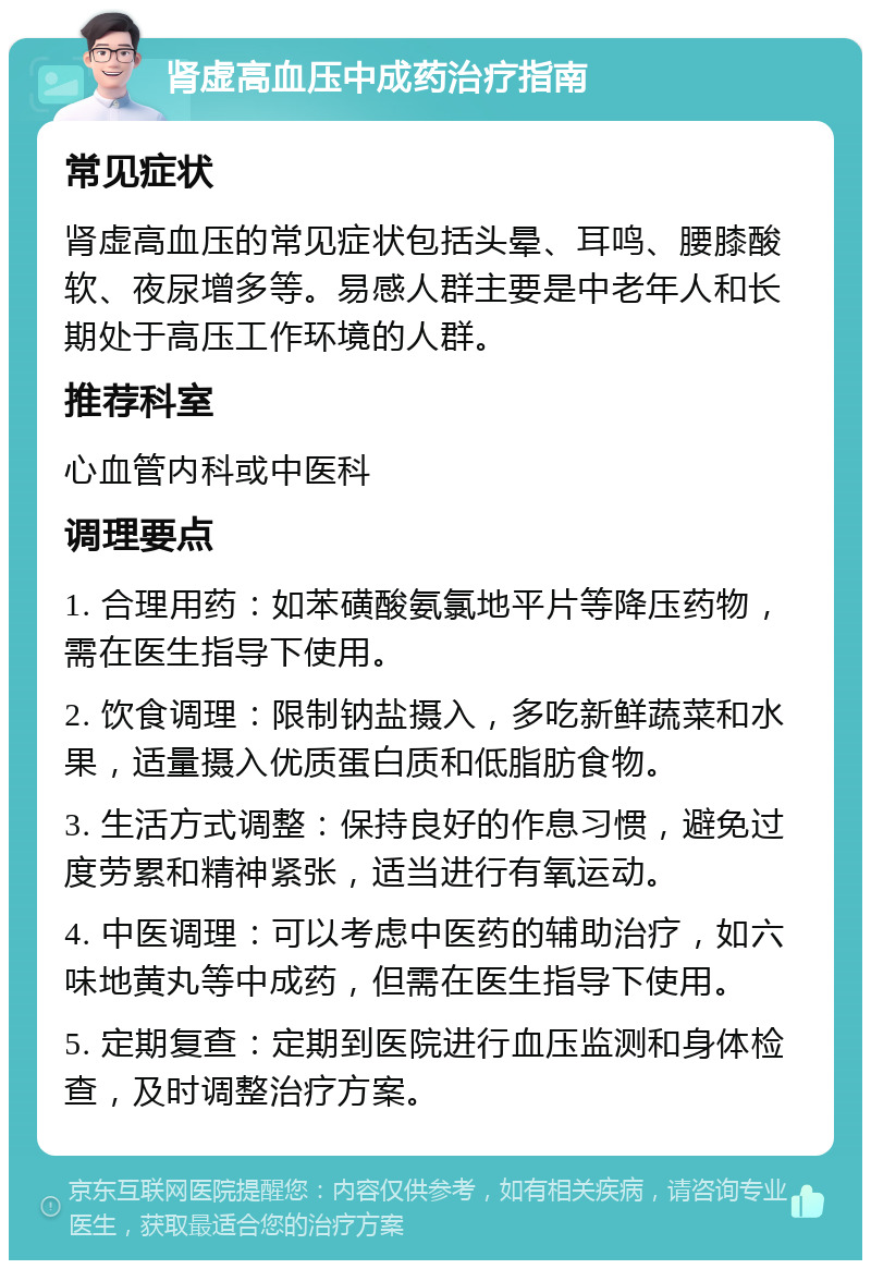 肾虚高血压中成药治疗指南 常见症状 肾虚高血压的常见症状包括头晕、耳鸣、腰膝酸软、夜尿增多等。易感人群主要是中老年人和长期处于高压工作环境的人群。 推荐科室 心血管内科或中医科 调理要点 1. 合理用药：如苯磺酸氨氯地平片等降压药物，需在医生指导下使用。 2. 饮食调理：限制钠盐摄入，多吃新鲜蔬菜和水果，适量摄入优质蛋白质和低脂肪食物。 3. 生活方式调整：保持良好的作息习惯，避免过度劳累和精神紧张，适当进行有氧运动。 4. 中医调理：可以考虑中医药的辅助治疗，如六味地黄丸等中成药，但需在医生指导下使用。 5. 定期复查：定期到医院进行血压监测和身体检查，及时调整治疗方案。